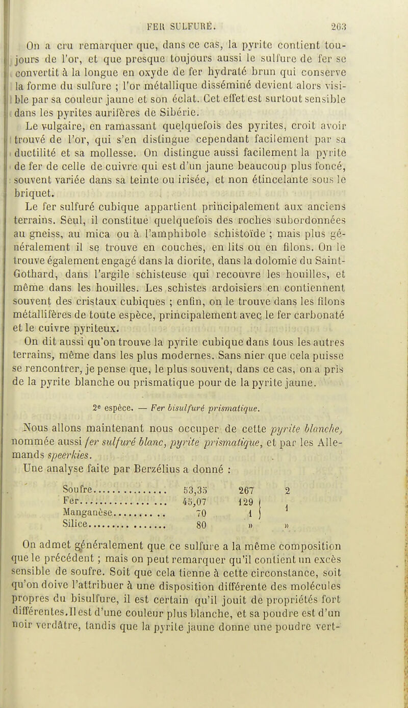 On a cru remarquer que, dans ce cas, la pyrite contient tou- jours de l'or, et que presque toujours aussi le sulfure de fer se convertit à la longue en oxyde de fer hydraté brun qui conserve la forme du sulfure ; l'or métallique disséminé devient alors visi- ble par sa couleur jaune et son éclat. Cet effet est surtout sensible I dans les pyrites aurifères de Sibérie. Le vulgaire, en ramassant quelquefois des pyrites, croit avoir ! trouvé de L'or, qui s'en distingue cependant facilement par sa i ductilité et sa mollesse. On distingue aussi facilement la pyrite i de fer de celle de cuivre qui est d'un jaune beaucoup plus foncé, souvent variée dans sa teinte ou irisée, et non étincelante sous le briquet. Le fer sulfuré cubique appartient principalement aux anciens terrains. Seul, il constitue quelquefois des roches subordonnées au gneiss, au mica ou à l'amphibole s.chistoïde ; mais plus gé- néralement il se trouve en couches, en lits ou en filons. On le trouve également engagé dans la diorite, dans la dolomie du Saint- Gothard, dans l'argile schisteuse qui recouvre les houilles, et même dans les houilles. Les schistes ardoisiers en contiennent souvent des cristaux cubiques ; enfin, on le trouve dans les filons métallifères de toute espèce, principalement avec le fer carbonaté et le cuivre pyriteux. On dit aussi qu'on trouv-e la pyrite cubique dans tous les autres terrains, même dans les plus modernes. Sans nier que cela puisse se rencontrer, je pense que, le plus souvent, dans ce cas, on à pris de la pyrite blanche ou prismatique pour de la pyrite jaune. 2e espèce. — Fer bisulfuré prismatique. Nous allons maintenant nous occuper de cette pyrite Manche, nommée aussi fer sulfuré blanc, pyrite prismatique, et par les Alle- mands speerkies. Une analyse faite par Berzélius a donné : Soufre..... 53,35 267 2 Fer 45,07 129 ( Manganèse 70 1 ) Silice 80 » » On admet généralement que ce sulfure a la même composition que le précédent ; mais on peut remarquer qu'il contient un excès sensible de soufre. Soit que cela tienne à cette circonstance, soit qu'on doive l'attribuer à une disposition différente des molécules propres du bisulfure, il est certain qu'il jouit de propriétés fort différentes.Il est d'une couleur plus blanche, et sa poudre est d'un noir verdâtre, tandis que la pyrite jaune donne une poudre vert-