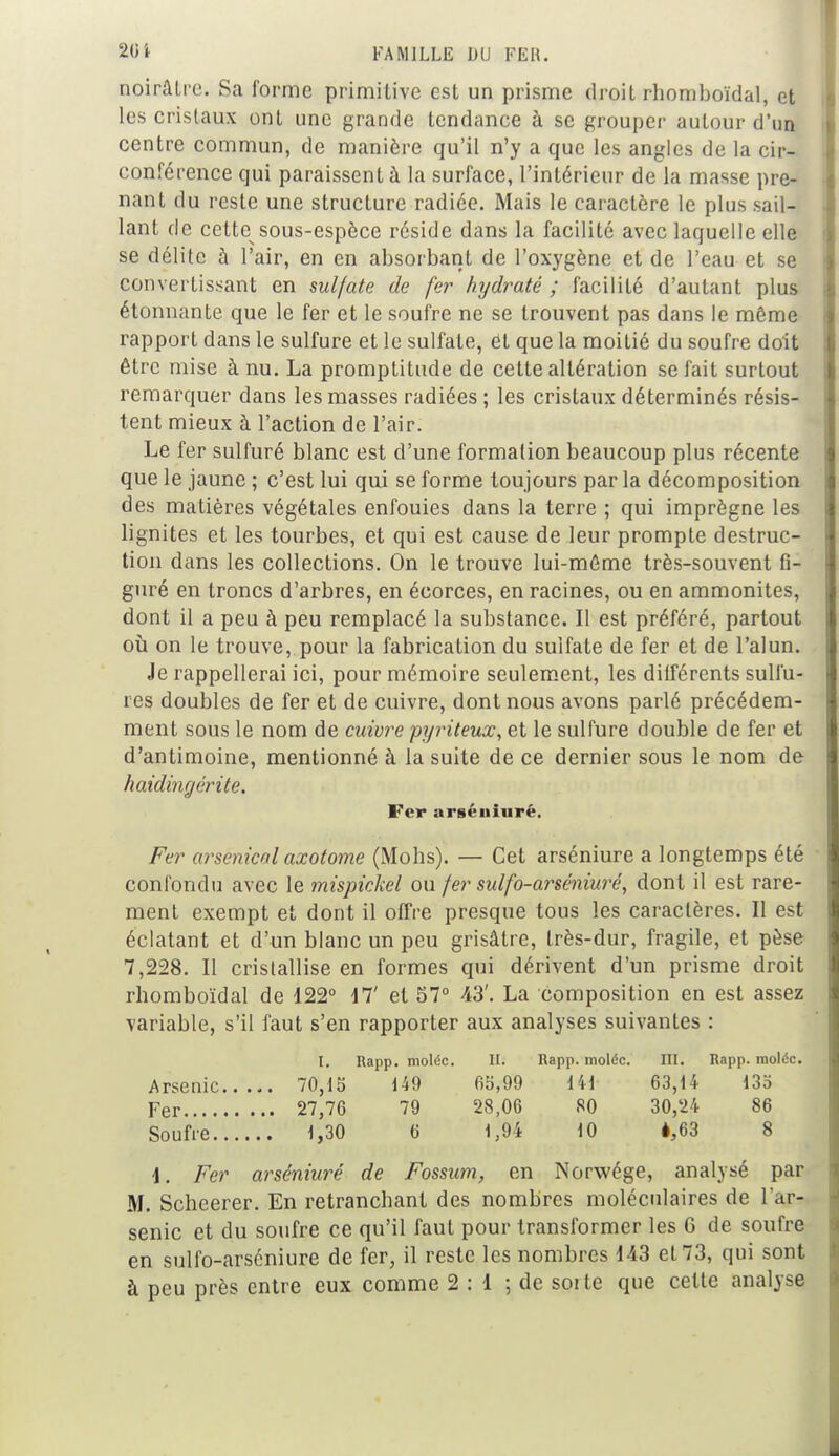 noirâtre. Sa forme primitive est un prisme droit rhomboïdal, et les cristaux ont une grande tendance à se grouper autour d'un centre commun, de manière qu'il n'y a que les angles de la cir- conférence qui paraissent à la surface, l'intérieur de la masse pre- nant du reste une structure radiée. Mais le caractère le plus sail- lant de cette sous-espèce réside dans la facilité avec laquelle elle se délite à l'air, en en absorbant de l'oxygène et de l'eau et se convertissant en sulfate de fer hydraté ; facilité d'autant plus étonnante que le fer et le soufre ne se trouvent pas dans le môme rapport dans le sulfure et le sulfate, et que la moitié du soufre doit être mise à nu. La promptitude de cette altération se fait surtout remarquer dans les masses radiées ; les cristaux déterminés résis- tent mieux à l'action de l'air. Le fer sulfuré blanc est d'une formation beaucoup plus récente que le jaune ; c'est lui qui se forme toujours par la décomposition des matières végétales enfouies dans la terre ; qui imprègne les lignites et les tourbes, et qui est cause de leur prompte destruc- tion dans les collections. On le trouve lui-môme très-souvent fi- guré en troncs d'arbres, en écorces, en racines, ou en ammonites, dont il a peu à peu remplacé la substance. Il est préféré, partout où on le trouve, pour la fabrication du sulfate de fer et de l'alun. Je rappellerai ici, pour mémoire seulement, les différents sulfu- res doubles de fer et de cuivre, dont nous avons parlé précédem- ment sous le nom de cuivre pyriteux, et le sulfure double de fer et d'antimoine, mentionné à la suite de ce dernier sous le nom de haidingérite. Fer argéniurè. Fer arsenical axotome (Mohs). — Cet arséniure a longtemps été confondu avec le mispickel ou fer sulfo-arséniuré, dont il est rare- ment exempt et dont il offre presque tous les caractères. Il est éclatant et d'un blanc un peu grisâtre, très-dur, fragile, et pèse 7,228. Il cristallise en formes qui dérivent d'un prisme droit rhomboïdal de 122° il' et 57° 43'. La composition en est assez variable, s'il faut s'en rapporter aux analyses suivantes : I. Rapp. moléc. II. Rapp. moléc. III. Rapp. raoléc. Arsenic 70,15 149 65,99 Hi 63,14 135 Fer 27,76 79 28,06 80 30,24 86 Soufre 1,30 6 1,94 10 è,63 8 i. Fer arséniure de Fossum, en Norwége, analysé par M. Schcerer. En retranchant des nombres moléculaires de l'ar- senic et du soufre ce qu'il faut pour transformer les 6 de soufre en sulfo-arséniure de fer, il reste les nombres 143 et 73, qui sont à peu près entre eux comme 2:1 ; de soi le que cette analyse