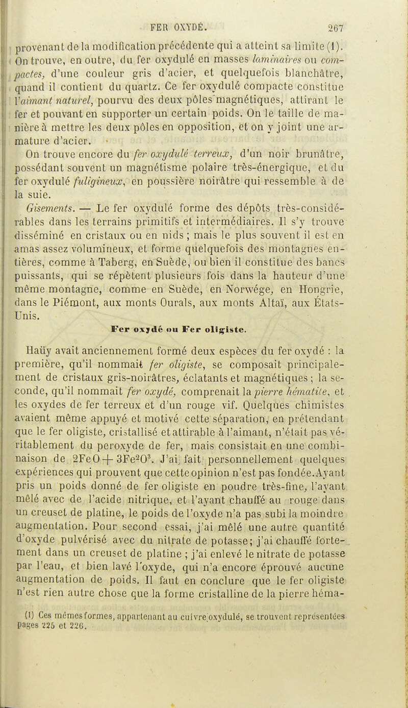 provenant de la modification précédente qui a atteint sa limite (I). On trouve, en outre, du fer oxydulé en masses laminaires ou com- pactes, d'une couleur gris d'acier, et quelquefois blanchâtre, quand il contient du quartz. Ce fer oxydulé compacte constitue Y aimant naturel, pourvu des deux pôles magnétiques, attirant le fer et pouvant en supporter un certain poids. On le taille de ma- nière à mettre les deux pôles en opposition, et on y joint une ar- mature d'acier. On trouve encore du fer oxydulé terreux, d'un noir brunâtre, possédant souvent un magnétisme polaire très-énergique, et du fer oxydulé fuligineux, en poussière noirâtre qui ressemble à de la suie. Gisements. — Le fer oxydulé forme des dépôts très-considé- rables dans les terrains primitifs et intermédiaires. Il s'y trouve disséminé en cristaux ou en nids ; mais le plus souvent il est en amas assez volumineux, et forme quelquefois des montagnes en- tières, comme à Taberg, en Suède, ou bien il constitue des bancs puissants, qui se répètent plusieurs fois dans la hauteur d'une môme montagne, comme en Suède, en Norwége, en Hongrie, dans le Piémont, aux monts Ourals, aux monts Altaï, aux États- Unis. Fer oxydé ou Fer oligiste. Haiïy avait anciennement formé deux espèces du fer oxydé : la première, qu'il nommait fer oligiste, se composait principale- ment de cristaux gris-noirâtres, éclatants et magnétiques; la se- conde, qu'il nommait fer oxydé, comprenait la pierre hématite, et les oxydes de fer terreux et d'un rouge vif. Quelques chimistes avaient même appuyé et motivé celte séparation, en prétendant que le fer oligiste, cristallisé etattirable à l'aimant, n'était pas vé- ritablement du peroxyde de fer, mais consistait en une combi- naison de 2FeO-f-3Fe203. J'ai] fait1 personnellement quelques expériences qui prouvent que cette opinion n'est pas fondée. Ayant pris un poids donné de fer oligiste en poudre très-fine, l'ayant mêlé avec de l'acide nitrique, et l'ayant chauffé au rouge dans un creuset de platine, le poids de l'oxyde n'a pas subi La moindre augmentation. Pour second essai, j'ai mêlé une autre quantité d'oxyde pulvérisé avec du nitrate de potasse; j'ai chauffé forte- ment dans un creuset de platine ; j'ai enlevé le nitrate de potasse par l'eau, et bien lavé l'oxyde, qui n'a encore éprouvé aucune augmentation de poids. Il faut en conclure que le fer oligiste n'est rien autre chose que la forme cristalline de la pierre héma- (l) Ces mêmes formes, appartenant au cuivre oxydulé, se trouvent représentées, pages T2b et 22G.