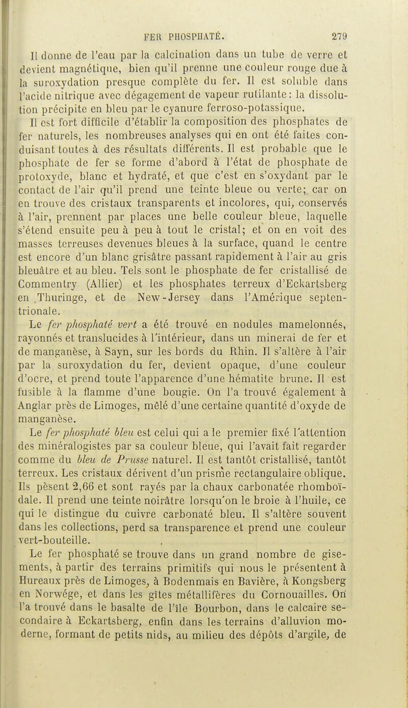 Il donne de l'eau par la calcinalion dans un tube de verre et devient magnétique, bien qu'il prenne une couleur rouge due à la suroxydation presque complète du fer. Il est soluble dans l'acide nitrique avec dégagement de vapeur rutilante: la dissolu- tion précipite en bleu par le cyanure ferroso-potassique. Il est fort difficile d'établir la composition des phosphates de fer naturels, les nombreuses analyses qui en ont été faites con- duisant toutes à des résultats différents. Il est probable que le phosphate de fer se forme d'abord à l'état de phosphate de protoxyde, blanc et hydraté, et que c'est en s'oxydant par le contact de l'air qu'il prend une teinte bleue ou verte; car on en trouve des cristaux transparents et incolores, qui, conservés à l'air, prennent par places une belle couleur bleue, laquelle s'étend ensuite peu à peu à tout le cristal; et on en voit des masses terreuses devenues bleues à la surface, quand le centre est encore d'un blanc grisâtre passant rapidement à l'air au gris bleuâtre et au bleu. Tels sont le phosphate de fer cristallisé de Commentry (Allier) et les phosphates terreux d'Eckartsberg en Thuringe, et de New-Jersey dans l'Amérique septen- trionale. Le fer phosphaté vert a été trouvé en nodules mamelonnés, rayonnés et translucides â l'intérieur, dans un minerai de fer et de manganèse, à Sayn, sur les bords du Rhin. Il s'altère à l'air par la suroxydation du fer, devient opaque, d'une couleur d'ocre, et prend toute l'apparence d'une hématite brune. Il est fusible à la flamme d'une bougie. On l'a trouvé également à Anglar près de Limoges, mêlé d'une certaine quantité d'oxyde de manganèse. Le fer phosphaté bleu est celui qui a le premier fixé l'attention des minéralogistes par sa couleur bleue, qui l'avait fait regarder comme du bleu de Prusse naturel. Il est tantôt cristallisé, tantôt terreux. Les cristaux dérivent d'un prisme rectangulaire oblique. Ils pèsent 2,66 et sont rayés par la chaux carbonatée rhomboï- dale. Il prend une teinte noirâtre lorsqu'on le broie à l'huile, ce qui le distingue du cuivre carbonaté bleu. Il s'altère souvent dans les collections, perd sa transparence et prend une couleur vert-bouteille. Le fer phosphaté se trouve dans un grand nombre de gise- ments, à partir des terrains primitifs qui nous le présentent à Hureaux près de Limoges, à Bodenmais en Bavière, â Kongsberg en Norwége, et dans les gîtes métallifères du Cornouailles. On l'a trouvé dans le basalte de l'île Bourbon, dans le calcaire se- condaire à Eckartsberg, enfin dans les terrains d'alluvion mo- derne, formant de petits nids, au milieu des dépôts d'argile, de