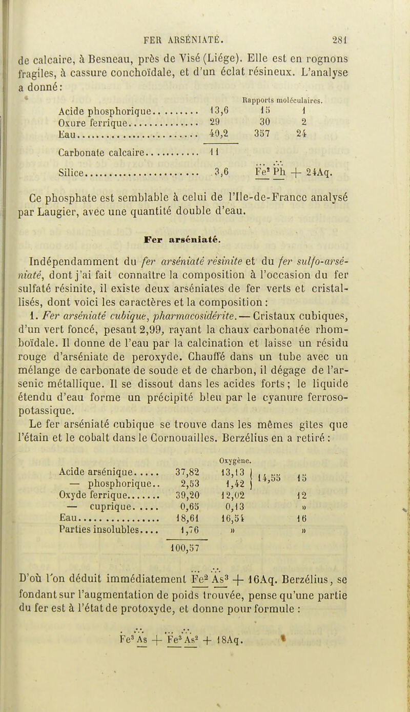 de calcaire, à Besneau, près de Yisé (Liège). Elle est en rognons fragiles, à cassure conchoïdale, et d'un éclat résineux. L'analyse a donné : Rapports moléculaires. Acide phosphorique 13,6 15 1 Oxure fenïque 29 30 2 Eau 40,2 357 24 Carbonate calcaire il Silice 3,6 IV Ph + 24Aq. Ce phosphate est semblable à celui de l'Ile-de-France analysé parLaugier, avec une quantité double d'eau. Fer arséniaté. Indépendamment du fer arséniaté résinite et du fer sulfo-arsé- niaté, dont j'ai fait connaître la composition à l'occasion du fer sulfaté résinite, il existe deux arséniates de fer verts et cristal- lisés, dont voici les caractères et la composition : i. Fer arséniaté cubique, pharmacosidérite. — Cristaux cubiques, d'un vert foncé, pesant 2,99, rayant la chaux carbonatée rhom- boïdale. Il donne de l'eau par la calcination et laisse un résidu rouge d'arséniate de peroxyde. Chauffé dans un tube avec un mélange de carbonate de soude et de charbon, il dégage de l'ar- senic métallique. Il se dissout dans les acides forts; le liquide étendu d'eau forme un précipité bleu par le cyanure ferroso- potassique. Le fer arséniaté cubique se trouve dans les mêmes gîtes que l'étain et le cobalt dans le Cornouailles. Berzélius en a retiré : Oxygène. Acide arsénique 37,82 13,13 ) ., „„ — phosphorique.. 2,53 1,42 J ' Oxyde ferrique 39,20 12,02 12 — cuprique 0,65 0,13 » Eau 18,61 16,51 16 Parties insolubles.... 1,76 » » 100,57 D'où Ton déduit immédiatement Fe2 Às3 -f- 16Aq. Berzélius, se fondant sur l'augmentation de poids trouvée, pense qu'une partie du fer est à l'état de protoxyde, et donne pour formule : Fe» As -f Fe» As» + 18Aq. «