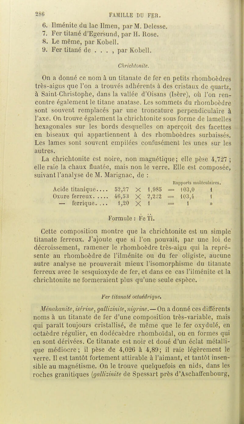 6. Ilménite du lac Ilmen, par M. Delesse. 7. Fer tilané d'Egersund, par H. Rose. 8. Le même, par Kobell. 9. Fer titané de . . . , par Kobell. Chrichtonile. On a donné ce nom à un Litanate de fer en petits rhomboèdres très-aigus que l'on a trouvés adhérents à des cristaux de quartz, à Saint-Christophe, dans la vallée d'Oisans (Isère), où l'on ren- contre également le titane anatase. Les sommets du rhomboèdre sont souvent remplacés par une troncature perpendiculaire à l'axe. On trouve également la chrichtonile sous forme de lamelles hexagonales sur les bords desquelles on aperçoit des facettes en biseaux qui appartiennent à des rhomboèdres surbaissés. Les lames sont souvent empilées confusément les unes sur les autres. La chrichtonite est noire, non magnétique; elle pèse 4,727 ; elle raie la chaux fluatée, mais non le verre. Elle est composée, suivant l'analyse de M. Marignac, de : Rapports moléculaires. Acide titanique 52,27 X 1,985 = 103,0 i Oxure ferreux 46,53 X 2,222 = 103,4 1 — ferrique. ... 1,20 XI =1 » Formule : Fe Ti. Cette composition montre que la chrichtonite est un simple titanate ferreux. J'ajoute que si l'on pouvait, par une loi de décroissement, ramener le rhomboèdre très-aigu qui la repré- sente au rhomboèdre de l'ilménite ou du fer oligiste, aucune autre analyse ne prouverait mieux l'isomorphisme du titanate ferreux avec le sesquioxyde de fer, et dans ce cas l'ilménite et la chrichtonite ne formeraient plus qu'une seule espèce. Fer titanaté octaédrique. )fénakanite, isérine, gallizinile, nigrine.—On a donné ces différents noms à un tilanate de fer d'une composition très-variable, mais qui paraît toujours cristallisé, de même que le fer oxydulé, en octaèdre régulier, en dodécaèdre rhomboïdal, ou en formes qui en sont dérivées. Ce titanate est noir et doué d'un éclat métalli- que médiocre; il pèse de 4,026 à 4,89; il raie légèrement le verre. Il est tantôt fortement attirable à l'aimant, et tantôt insen- sible au magnétisme. On le trouve quelquefois en nids, dans les roches granitiques [gallizinite de Spessart près d'Aschaffenbourg,