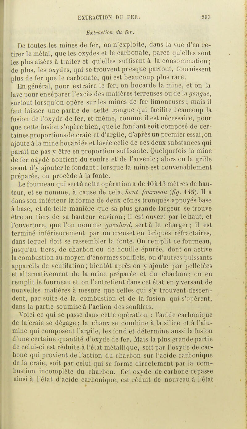 Extractwn du fer. De toutes les mines de fer, on n'exploite, dans la vue d'en re- tirer le métal, que les oxydes et le carbonate, parce qu'elles sont les plus aisées à traiter et qu'elles suffisent à la consommation; de plus, les oxydes, qui se trouvent presque partout, fournissent plus de fer que le carbonate, qui est beaucoup plus rare. En général, pour extraire le fer, on bocarde la mine, et on la lave pour enséparer l'excès des matières terreuses ou de la gangue, surtout lorsqu'on opère sur les mines de fer limoneuses ; mais il faut laisser une partie de cette gangue qui facilite beaucoup la fusion de l'oxyde de fer, et même, comme il est nécessaire, pour que cette fusion s'opère bien, que le fondant soit composé de cer- taines proportions de craie et d'argile, d'après un premier essai, on ajoute à la mine bocardée et lavée celle de ces deux substances qui paraît ne pas y être en proportion suffisante. Quelquefois la mine de fer oxydé contient du soufre et de l'arsenic; alors on la grille avant d'y ajouter le fondant : lorsque la mine est convenablement préparée, on procède à la fonte. Le fourneau qui sertà cette opération a de 10àl3 mètres de hau- teur, et se nomme, à cause de cela, haut fourneau (fîg. 145). Il a dans son intérieur la forme de deux cônes tronqués appuyés base à base, et de telle manière que sa plus grande largeur se trouve être au tiers de sa hauteur environ; il est ouvert par le haut, et l'ouverture, que l'on nomme gueulard, sertà le charger; il est terminé inférieurement par un creuset en briques réfractaires, dans lequel doit se rassembler la fonte. On remplit ce fourneau, jusqu'au tiers, de charbon ou de houille épurée, dont on active la combustion au moyen d'énormes soufflets, ou d'autres puissants appareils de ventilation; bientôt après on y ajoute par pelletées et alternativement de la mine préparée et du charbon; on en remplit le fourneau et on l'entretient dans cet état en y versant de nouvelles matières à mesure que celles qui s'y trouvent descen- dent, par suite de la combustion et de la fusion qui s'opèrent, dans la partie soumise à l'action des soufflets. Voici ce qui se passe dans cette opération : l'acide carbonique de la craie se dégage ; la chaux se combine à la silice et à l'alu- mine qui composent l'argile, les fond et détermine aussi la fusion d'une certaine quantité d'oxyde de fer. Mais la plus grande partie de celui-ci est réduite à l'état métallique, soit par l'oxyde de car- bone qui provient de l'action du charbon sur l'acide carbonique de la craie, soit par celui qui se forme directement par la com- bustion incomplète du charbon. Cet oxyde de carbone repasse ainsi à l'état d'acide carbonique, est réduit de nouveau à l'état