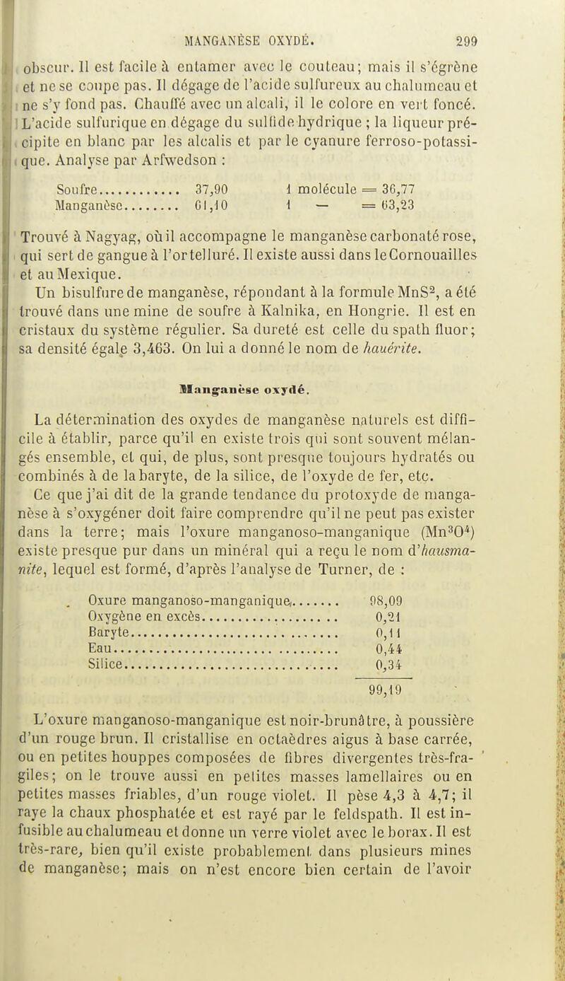 obscur. Il est facile a enlamer avec le couteau; mais il s'égrène ; et ne se coupe pas. Il dégage de l'acide sulfureux au chalumeau et ne s'y fond pas. Chauffé avec un alcali, il le colore en vert foncé. : L'acide sulfurique en dégage du sulfide hydrique ; la liqueur pré- i cipite en blanc par les alcalis et par le cyanure ferroso-potassi- que. Analyse par Arfwedson : Soufre 37,90 1 molécule = 36,77 Manganèse G 1,10 1 — = 03,23 Trouvé à Nagyag, où il accompagne le manganèse carbonaté rose, qui sert de gangue à l'ortelluré. Il existe aussi dans leCornouailles et au Mexique. Un bisulfure de manganèse, répondant à la formule MnS2, a été trouvé dans une mine de soufre à Kalnika, en Hongrie. Il est en cristaux du système régulier. Sa dureté est celle du spath fluor; sa densité égale 3,463. On lui a donné le nom de hauérite. La détermination des oxydes de manganèse naturels est diffi- cile à établir, parce qu'il en existe trois qui sont souvent mélan- gés ensemble, et qui, de plus, sont presque toujours hydratés ou combinés à de la baryte, de la silice, de l'oxyde de fer, etc. Ce que j'ai dit de la grande tendance du protoxyde de manga- nèse à s'oxygéner doit faire comprendre qu'il ne peut pas exister dans la terre; mais l'oxure manganoso-manganique (Mn304) existe presque pur dans un minéral qui a reçu le nom d'hausma- nite, lequel est formé, d'après l'analyse de Turner, de : L'oxure manganoso-manganique est noir-brunâtre, à poussière d'un rouge brun. Il cristallise en octaèdres aigus à base carrée, ou en petites houppes composées de fibres divergentes très-fra- giles; on le trouve aussi en petites masses lamellaires ou en petites masses friables, d'un rouge violet. Il pèse 4,3 à 4,7; il raye la chaux phosphatée et est rayé par le feldspath. Il est in- fusible au chalumeau et donne un verre violet avec le borax. Il est très-rare, bien qu'il existe probablement dans plusieurs mines de manganèse; mais on n'est encore bien certain de l'avoir Manganèse oxydé. Oxure manganoso-manganique, Oxygène en excès Baryte Eau Silice 98,09 0,21 0,11 0,44 0,34 99,19