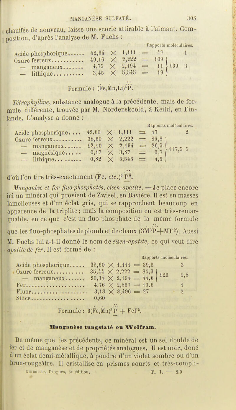 chauffée de nouveau, laisse une scorie attirable à l'aimant. Com- position, d'après l'analyse de M. Fuchs : Rapports moléculaires. Acide phosphorique 42,64 X 1,H1 = 47 1 Oxure ferreux 49,16 X 2,222 = 109 ) — manganeux 4,75 X 2,194 = 11 [ 139 3 — lilhique 3,45 X 5,545 — 19 ) • • ■ • a • Formule: (Fe,Mn,Li)3P. Têtraphylline, substance analogue à la précédente, mais de for- mule différente, trouvée par M. Nordenskcold, à Keild, en Fin- lande. L'analyse a donné : Rapports moléculaires. Acide phosphorique. ... 42,60 X l,HI = 47 2 Oxure ferreux 38,60 X 2,222 = 85,8 j — manganeux 12,10 X 2,194 = 28,S — magnésique 0,17 X 3,87 = 0,7 113 — lithique 0,82 X 5,545 = 4,5 ) d'où l'on tire très-exactement (Fe, etc.f PX Manganèse et fer fluo-phosphatcs, eisen-apatite. —Je place encore ici un minéral qui provient de Zwisel, en Bavière. Il est en masses lamelleuses et d'un éclat gris, qui se rapprochent beaucoup en apparence de la triplite ; mais la composition en est très-remar- quable, en ce que c'est un fluo-phosphate de la même formule que lesfluo-phosphatesdeplomb etdechaux (3M3P-j-MF2). Aussi M. Fuchs lui a-t-il donné le nom de eisen-apatite, ce qui veut dire apatite de fer. Il est formé de : Rapports moléculaires. Acide phosphorique 35,60 X -M H = 39,5 3 I .Oxure ferreux 35,44 X 2,222 = 84,3 ) — manganeux 20,34 X 2,194 = 44,6 j lzy Fer 4,76 X 2,857 = 13,6 1 Fluor 3,18 X 8,496 = 27 2 Silice 0,60 Formule : 3(Fe,Mn)3 P* + FeF2. Manganèse tungstaté on Wolfram. De môme que les précédents, ce minéral est un sel double de fer et de manganèse et de propriétés analogues. Il est noir, doué d'un éclat demi-métallique, à poudre d'un violet sombre ou d'un brun-rougeâtre. Il cristallise en prismes courts et trés-compli- Guibocrt, Drogues, 5« édition. T. I. — 2 0