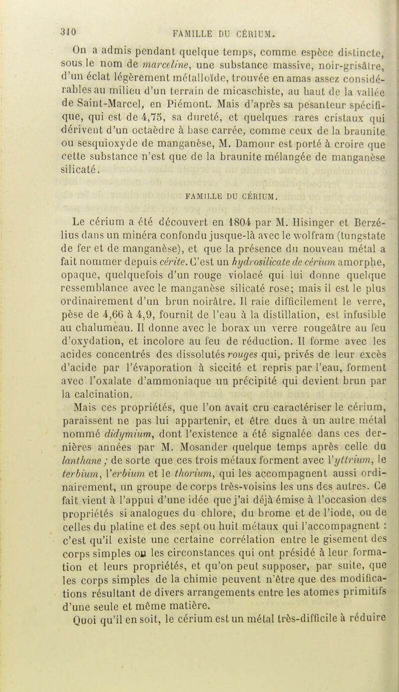 On a admis pendant quelque temps, comme espèce distincte, sous le nom de marceline, une substance massive, noir-grisâlre, d'un éclat légèrement métalloïde, trouvée en amas assez considé- rables au milieu d'un terrain de micaschiste, au haut de la vallée de Saint-Marcel, en Piémont. Mais d'après sa pesanteur spécifi- que, qui est de 4,75, sa dureté, et quelques rares cristaux qui dérivent d'un octaèdre à base carrée, comme ceux de la braunite ou sesquioxyde de manganèse, M. Damour est porté à croire que cette substance n'est que de la braunite mélangée de manganèse silicaté. FAMILLE DU CÉSIUM, Le cérium a été découvert en 180-4 par M. Hisinger et Bcrzé- lius dans un minéra confondu jusque-là avec le wolfram (tungstate de fer et de manganèse), et que la présence du nouveau métal a fait nommer depuis cérite. C'est un hydrosilicate de cérium amorphe, opaque, quelquefois d'un rouge violacé qui lui donne quelque ressemblance avec le manganèse silicaté rose; mais il est le plus ordinairement d'un brun noirâtre. Il raie difficilement le verre, pèse de 4,66 à 4,9, fournit de l'eau à la distillation, est infusible au chalumeau. Il donne avec le borax un verre rougeâtre au feu d'oxydation, et incolore au feu de réduction. Il forme avec les acides concentrés des dissolutés rouges qui, privés de leur excès d'acide par l'évaporalion à siccité et repris par l'eau, forment avec l'oxalate d'ammoniaque un précipité qui devient brun par la calcination. Mais ces propriétés, que l'on avait cru caractériser le cérium, paraissent ne pas lui appartenir, et être dues à un autre métal nommé didymium, dont l'existence a été signalée dans ces der- nières années par M. Mosander quelque temps après celle du lanthane ; de sorte que ces trois métaux forment avec Vyttrium, le terbium, Yerbium et le thorium, qui les accompagnent aussi ordi- nairement, un groupe de corps très-voisins les uns des autres. Ce fait vient à l'appui d'une idée que j'ai déjà émise à l'occasion des propriétés si analogues du chlore, du brome et de l'iode, ou de celles du platine et des sept ou huit métaux qui l'accompagnent : c'est qu'il existe une certaine corrélation entre le gisement des corps simples ou les circonstances qui ont présidé à leur forma- tion et leurs propriétés, et qu'on peut supposer, par suite, que les corps simples de la chimie peuvent n'être que des modifica- tions résultant de divers arrangements entre les atomes primitifs d'une seule et môme matière. Quoi qu'il en soit, le cérium est un métal très-difficile à réduire