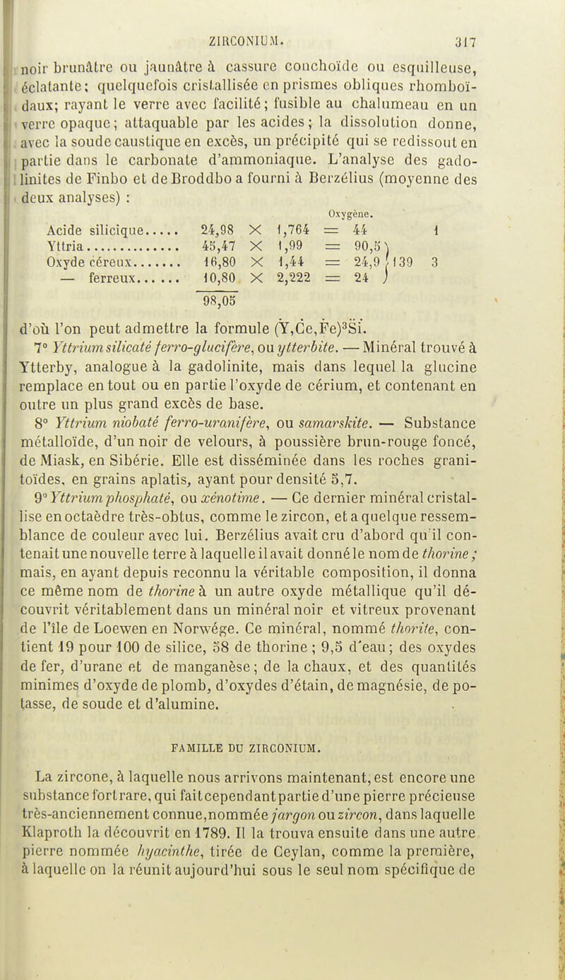 noir brunâtre ou jaunâtre à cassure conchoïde ou esquilleuse, éclatante; quelquefois cristallisée on prismes obliques rhomboï- daux; rayant le verre avec facilité; fusible au chalumeau en un i verre opaque ; attaquable par les acides; la dissolution donne, avec la soude caustique en excès, un précipité qui se redissout en ; partie dans le carbonate d'ammoniaque. L'analyse des gado- linites de Finbo et deBroddboa fourni à Berzélius (moyenne des i deux analyses) : Oxygène. Acide silicique 24,98 X 1,764 = 44 1 Yttria 45,47 X 1,99 = 90,5) Oxydecéreux 16,80 X 1,44 = 24,9 [139 3 — ferreux 10,80 X 2,222 = 24 ) 98,05 d'où l'on peut admettre la formule (Y,Ce,Fe)3Si. 7° Yttrium silicaté ferro-glucifère, ouytterbite. — Minéral trouvé à Ytterby, analogue à la gadolinite, mais dans lequel la glucine remplace en tout ou en partie l'oxyde de cérium, et contenant en outre un plus grand excès de base. 8° Yttrium niobaté ferro-uranifère, ou samarskite. — Substance métalloïde, d'un noir de velours, à poussière brun-rouge foncé, de Miask, en Sibérie. Elle est disséminée dans les roches grani- toïdes, en grains aplatis, ayant pour densité 5,7. 9° Yttrium phosphaté, ou xénotime. — Ce dernier minéral cristal- lise en octaèdre très-obtus, comme le zircon, et a quelque ressem- blance de couleur avec lui. Berzélius avait cru d'abord qu'il con- tenait une nouvelle terre à laquelle il avait donné le nom de thorine ; mais, en ayant depuis reconnu la véritable composition, il donna ce même nom de thorine h un autre oxyde métallique qu'il dé- couvrit véritablement dans un minéral noir et vitreux provenant de l'île de Loewen en Norwége. Ce minéral, nommé thorite, con- tient 19 pour 100 de silice, 58 de thorine ; 9,5 d'eau; des oxydes de fer, d'urane et de manganèse; de la chaux, et des quantités minimes d'oxyde de plomb, d'oxydes d'étain, de magnésie, de po- tasse, de soude et d'alumine. FAMILLE DU ZIRCONIUM. La zircone, à laquelle nous arrivons maintenant, est encore une substance forlrare, qui faiteependantpartied'une pierre précieuse très-anciennement connue,nommée jargon ou zircon, dans laquelle Klaproth la découvrit en 1789. Il la trouva ensuite dans une autre pierre nommée hyacinthe, tirée de Ceylan, comme la première, à laquelle on la réunit aujourd'hui sous le seul nom spécifique de