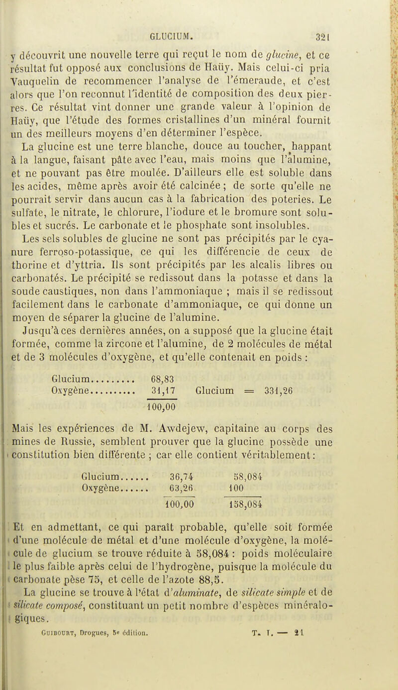 y découvrit une nouvelle terre qui reçut le nom de glucine, et ce résultat fut opposé aux conclusions de Haiïy. Mais celui-ci pria Vauquelin de recommencer l'analyse de l'émeraude, et c'est alors que l'on reconnut l'identité de composition des deux pier- res. Ce résultat vint donner une grande valeur à l'opinion de Haùy, que l'étude des formes cristallines d'un minéral fournit un des meilleurs moyens d'en déterminer l'espèce. La glucine est une terre blanche, douce au toucher, happant à la langue, faisant pâte avec l'eau, mais moins que l'alumine, et ne pouvant pas être moulée. D'ailleurs elle est soluble dans les acides, même après avoir été calcinée ; de sorte qu'elle ne pourrait servir dans aucun cas à la fabrication des poteries. Le sulfate, le nitrate, le chlorure, l'iodure et le bromure sont solu- bleset sucrés. Le carbonate et le phosphate sont insolubles. Les sels solubles de glucine ne sont pas précipités par le cya- nure ferroso-potassique, ce qui les différencie de ceux de thorine et d'yttria. Ils sont précipités par les alcalis libres ou carbonatés. Le précipité se redissout dans la potasse et clans la soude caustiques, non dans l'ammoniaque ; mais il se redissout facilement dans le carbonate d'ammoniaque, ce qui donne un moyen de séparer la glucine de l'alumine. Jusqu'à ces dernières années, on a supposé que la glucine était formée, comme la zircone et l'alumine, de 2 molécules de métal et de 3 molécules d'oxygène, et qu'elle contenait en poids : Glucium 68,83 Oxygène 31,17 Glucium = 331,26 100,00 Mais les expériences de M. Awdejew, capitaine au corps des mines de Russie, semblent prouver que la glucine possède une i constitution bien différente ; car elle contient véritablement: Glucium 36,74 58,084 Oxygène 63,26 100 100,00 138,084 Et en admettant, ce qui paraît probable, qu'elle soit formée < d'une molécule de métal et d'une molécule d'oxygène, la molé- cule de glucium se trouve réduite à 38,084: poids moléculaire I le plus faible après celui de l'hydrogène, puisque la molécule du carbonate pèse 75, et celle de l'azote 88,5. La glucine se trouve à l'état d'aluminate, de silicate simple et de silicate composé, constituant un petit nombre d'espèces minéralo- I giques. GuiDOUnT, Drogues, 5< lidition. T. T. — 21