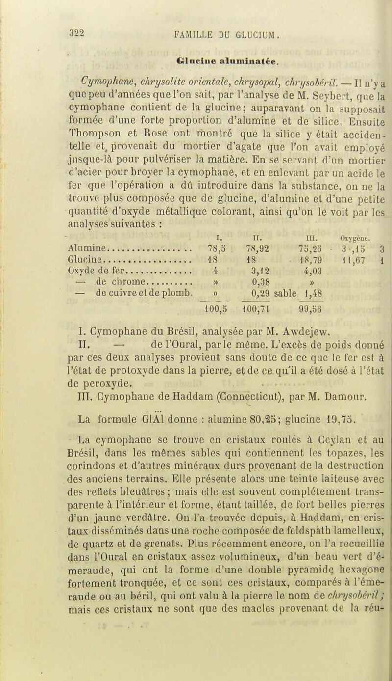 Glucine alumiiiatée. Cymophane, chrysolite orientale, chrysopal, chrysobéril. — Il n'y a que peu d'années que l'on sait, par l'analyse de M. Seybert, que la cymophane contient de la glucine; auparavant on la supposait formée d'une forte proportion d'alumine et de silice. Ensuite Thompson et Rose ont montré que la silice y était acciden- telle et, provenait du mortier d'agate que l'on avait employé jusque-là pour pulvériser la matière. En se servant d'un mortier d'acier pour broyer la cymophane, et en enlevant par un acide le fer que l'opération a dû introduire dans la substance, on ne la trouve plus composée que de glucine, d'alumine et d'une petite quantité d'oxyde métallique colorant, ainsi qu'on le voit par les analyses suivantes : i. il. ni. Oxvgène 78,5 78,92 75,26 3 ,15 18 18 18,79 1 i ,67 4 3,12 4,03 » 0,38 » — de cuivre el de plomb. » 0,29 sable 1,48 100,5 100,71 99,56 I. Cymophane du Brésil, analysée par M. Awdejew. II. — de l'Oural, par le môme. L'excès de poids donné par ces deux analyses provient sans doute de ce que le fer est à l'état de protoxyde dans la pierre, et de ce qu'il a été dosé à l'état de peroxyde. III. Cymophane de Haddam (Connecticut), par M. Damour. La formule G1A1 donne : alumine 80,25; glucine 19,75. La cymophane se trouve en cristaux roulés à Ceylan et au Brésil, dans les mêmes sables qui contiennent les topazes, les corindons et d'autres minéraux durs provenant de la destruction des anciens terrains. Elle présente alors une teinte laiteuse avec des reflets bleuâtres ; mais elle est souvent complètement trans- parente à l'intérieur et forme, étant taillée, de fort belles pierres d'un jaune verdâtre. On l'a trouvée depuis, à Haddam, en cris- taux disséminés dans une roche composée de feldspath lamelleux, de quartz et de grenats. Plus récemment encore, on l'a recueillie dans l'Oural en cristaux assez volumineux, d'un beau vert d'é- meraude, qui ont la forme d'une double pyramide hexagone fortement tronquée, et ce sont ces cristaux, comparés à l'éme- raude ou au béril, qui ont valu à la pierre le nom de chrysobéril ; mais ces cristaux ne sont que des macles provenant de la réu-