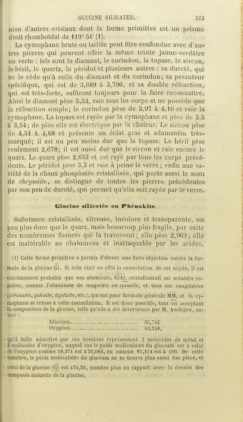 nion d'autres cristaux dont la forme primitive est un prisme droit rhomboïdal de 119° 5i' (1). La cymophane brute ou taillée peut être confondue avec d'au- tres pierres qui peuvent Offrir la même teinte jaune-verdâtre ou verte : tels sont le diamant, le corindon, la topaze, le zircon, le béril, le quartz, le péridot et plusieurs autres : sa dureté, qui ne le cède qu'à celle du diamant et du corindon; sa pesanteur spécifique, qui est de 3,689 à 3,796, et sa double réfraction, qui est très-forte, suffiront toujours pour la faire reconnaître. Ainsi le diamant pèse 3,52, raie tous les corps et ne possède que la réfraction simple; le corindon pèse de 3,97 à 4,16 et raie la cymophane. La topaze est rayée par la cymophane et pèse de 3,5 à 3,54; de plus elle est électrique par la chaleur. Le zircon pèse de 4,51 à 4,68 et présente un éclat gras et adamantin très- marqué; il est un peu moins dur que la topaze. Le béril pèse seulement 2,678; il est aussi dur que le zircon et raie encore le quarz. Le quarz pèse 2,653 et est rayé par tous les corps précé- dents. Le péridot pèse 3,3 et raie à peine-le verre ; enfin une va- riété de la chaux phosphatée cristallisée, qui porte aussi le nom de chrysolite, se distingue de toutes les pierres précédentes par son peu de dureté, qui permet qu'elle soit rayée par le verre. Glucine silicatée ou Phénakite. Substance cristallisée, vitreuse, incolore et transparente, un peu plus dure que le quarz, mais beaucoup plus fragile, par suite des nombreuses fissures qui la traversent; elle pèse 2,969; elle est inaltérable au chalumeau et inattaquable par les acides. (l) Cette forme primitive a permis d'élever une forte objection contre la for- mule de la glucine Gl. Si telle était en effet la constitution' de cet oxyde, il est extrêmement probable que son aluminate, G1AI. cristalliserait en octaèdre ré- gulier, comme l'aluminate de magnésie ou spinelle, et tous ses congénères (pléonaste, gahnite, dysluite, etc.), qui ont pour formule générale MM, et la cy- mophane se refuse à cette assimilation. 11 est donc possible, tout en acceptant la composition de la glucine, telle qu'elle a été déterminée par M. Awdejew, sa- voir : Glucium 3G,742 Oxygène 63,258, qu'il faille admettre que ces nombres représentent 2 molécules de métal et 3 molécules d'oxygène, auquel cas le poids moléculaire du glucium est à celui de l'oxygène comme 18,371 est à 21,08G, ou comme 87,124. est à 100. De cette manière, le poids moléculaire du glucium ne se trouve plus aussi bas placé, et celui de la glucine (G) est 474,28, nombre plus en rapport avec la densité des composés naturels de la glucine.