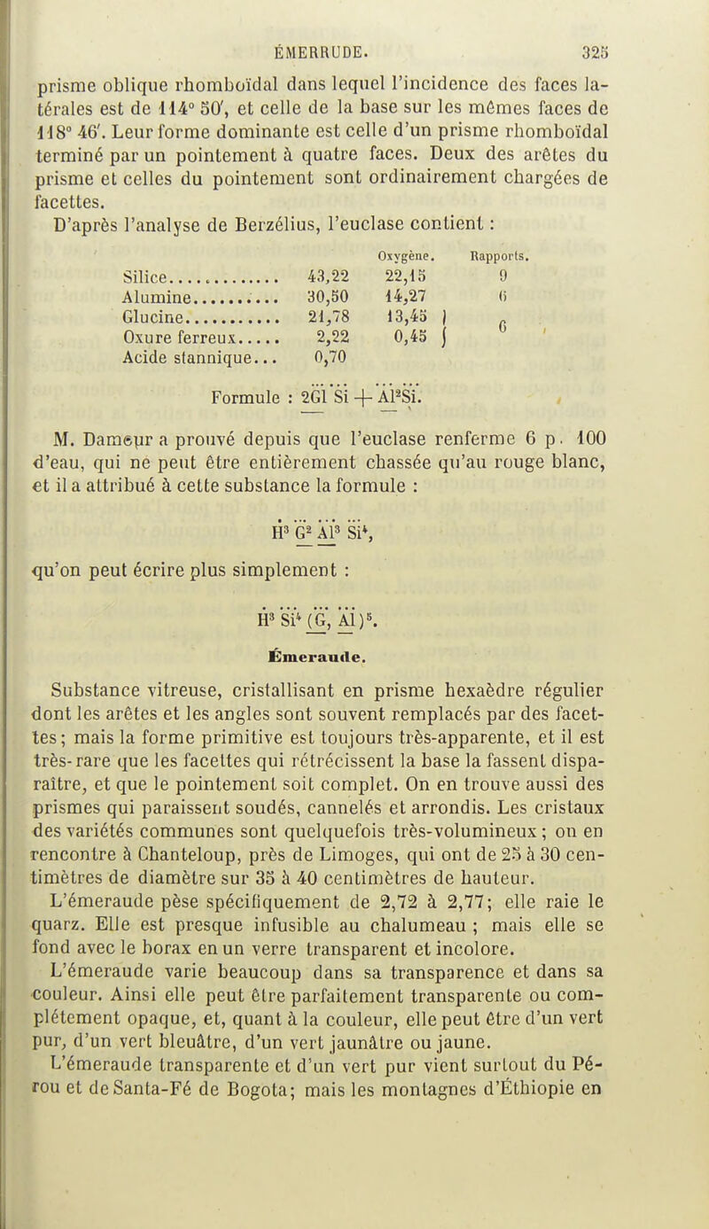 prisme oblique rhomboïdal dans lequel l'incidence des faces la- térales est de 114° 50', et celle de la base sur les mêmes faces de 118° 46'. Leur forme dominante est celle d'un prisme rhomboïdal terminé par un pointement à quatre faces. Deux des arêtes du prisme et celles du pointement sont ordinairement chargées de facettes. D'après l'analyse de Berzélius, l'euclase contient : Oxygène. 43,22 22,15 30,50 14,27 21,78 13,45 | 2,22 0,45 j Acide stannique... 0,70 Formule : 2G1 Si -f Al2SÏ. M. Daméur a prouvé depuis que l'euclase renferme 6 p. 100 d'eau, qui ne peut être entièrement chassée qu'au rouge blanc, et il a attribué à cette substance la formule : H3 G2 Al3 Si4, qu'on peut écrire plus simplement : H3 Si4 {G, Al)5. Émeraude. Substance vitreuse, cristallisant en prisme hexaèdre régulier dont les arêtes et les angles sont souvent remplacés par des facet- tes; mais la forme primitive est toujours très-apparente, et il est très-rare que les facettes qui rétrécissent la base la fassent dispa- raître, et que le pointement soit complet. On en trouve aussi des prismes qui paraissent soudés, cannelés et arrondis. Les cristaux des variétés communes sont quelquefois très-volumineux ; on en rencontre à Chanteloup, près de Limoges, qui ont de 25 à 30 cen- timètres de diamètre sur 35 à 40 centimètres de hauteur. L'émeraude pèse spécifiquement de 2,72 à 2,77; elle raie le quarz. Elle est presque infusible au chalumeau ; mais elle se fond avec le borax en un verre transparent et incolore. L'émeraude varie beaucoup dans sa transparence et dans sa couleur. Ainsi elle peut être parfaitement transparente ou com- plètement opaque, et, quant à la couleur, elle peut être d'un vert pur, d'un vert bleuâtre, d'un vert jaunâtre ou jaune. L'émeraude transparente et d'un vert pur vient surLout du Pé- rou et deSanta-Fé de Bogota; mais les montagnes d'Ethiopie en