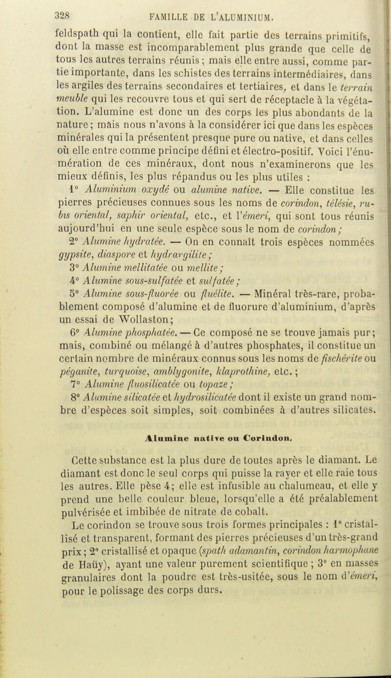 feldspath qui la contient, elle fait partie des terrains primitifs, dont la masse est incomparablement plus grande que celle de tous les autres terrains réunis ; mais elle entre aussi, comme par- tie importante, dans les schistes des terrains intermédiaires, dans les argiles des terrains secondaires et tertiaires, et dans le terrain meuble qui les recouvre tous et qui sert de réceptacle à la végéta- tion. L'alumine est donc un des corps les plus abondants de la nature ; mais nous n'avons à la considérer ici que dans les espèces minérales qui la présentent presque pure ou native, et dans celles où elle entre comme principe défini et électro-positif. Voici l'énu- mération de ces minéraux, dont nous n'examinerons que les mieux définis, les plus répandus ou les plus utiles : d° Aluminium oxydé ou alumine native. — Elle constitue les pierres précieuses connues sous les noms de corindon, télésie, ru- bis oriental, saphir oriental, etc., et l'e'men, qui sont tous réunis aujourd'hui en une seule espèce sous le nom de corindon; 2° Alumine hydratée. — On en connaît trois espèces nommées gypsite, diaspore et hydrargilite ; 3° Alumine mellitatée ou mellite ; 4° Alumine sous-sulfatée et sulfatée ; 5° Alumine sous-fluorée ou fluèlite. — Minéral très-rare, proba- blement composé d'alumine et de fluorure d'aluminium, d'après un essai de Wollaston; 6° Alumine phosphatée. — Ce composé ne se trouve jamais pur; mais, combiné ou mélangé à d'autres phosphates, il constitue un certain nombre de minéraux connus sous les noms de fischérite ou péganite, turquoise, amblygonite, hlaprothine, etc. ; 7° Alumine fluosilicatée ou topaze; 8° Alumine silicatée et hydrosilicatée dont il existe un grand nom- bre d'espèces soit simples, soit combinées à d'autres silicates. Alumine uative ou Corindon. Cette substance est la plus dure de toutes après le diamant. Le diamant est donc le seul corps qui puisse la rayer et elle raie tous les autres. Elle pèse 4; elle est infusible au chalumeau, et elle y prend une belle couleur bleue, lorsqu'elle a été préalablement pulvérisée et imbibée de nitrate de cobalt. Le corindon se trouve sous trois formes principales : 1° cristal- lisé et transparent, formant des pierres précieuses d'un très-grand prix ; 2° cristallisé et opaque (spath adamantin, corindon harmophane de Haiiy), ayant une valeur purement scientifique ; 3° en masses granulaires dont la poudre est très-usitée, sous le nom d'émeri, pour le polissage des corps durs.