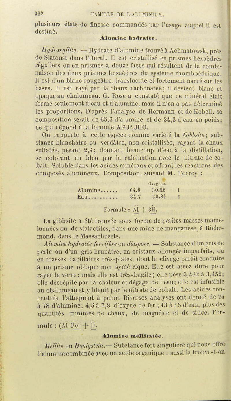 plusieurs états de finesse commandés par l'usage auquel il est destiné. Alumine hydratée. Hxjdrargilite. — Hydrate d'alumine trouvé à Achmatowsk, près de Slatoust dans l'Oural. Il est cristallisé en prismes hexaèdres réguliers ou en prismes à douze faces qui résultent de la combi- naison des deux prismes hexaèdres du système rhomboédrique. Il est d'un blanc rougeâtre, translucide et fortement nacré sur les bases. Il est rayé par la chaux carbonatée; il devient blanc et opaque au chalumeau. G. Rose a constaté que ce minéral était formé seulement d'eau et d'alumine, mais il n'en a pas déterminé les proportions. D'après l'analyse de Hermann et de Kobell, sa composition serait de 65,5 d'alumine et de 34,5 d'eau en poids; ce qui répond à la formule Al203,3HO. On rapporte à cette espèce comme variété la Gibbsite ; sub- stance blanchâtre ou verdâtre, non cristallisée, rayant la chaux sulfatée, pesant 2,4; donnant beaucoup d'eau à la distillation, se colorant, en bleu par la calcination avec le nitrate de co- balt. Soluble dans les acides minéraux et offrant les réactions des composés alumineux. Composition, suivant M. Torrey : Oxygène. Alumine 64,8 30,26 i Eau 34,7 30,84 i Formule : Al -f 3H. La gibbsite a été trouvée sous forme de petites masses mame- lonnées ou de stalactites, dans une mine de manganèse, à Riche- mond, dans le Massachusets. Alumine hydratée ferrifere ou diaspore. — Substance d'un gris de perle ou d'un gris brunâtre, en cristaux allongés imparfaits, ou en masses bacillaires très-plates, dont le clivage paraît conduire à un prisme oblique non symétrique. Elle est assez dure pour rayer le verre; mais elle est très-fragile; elle pèse 3,432 à 3,452; elle décrépite par la chaleur et dégage de l'eau; elle est infusible au chalumeau et y bleuit par le nitrate de cobalt. Les acides con- centrés l'attaquent à peine. Diverses analyses ont donné de 75 à 78 d'alumine; 4,5 à 7,8 d'oxyde de fer ; 13 à 15 d'eau, plus des quantités minimes de chaux, de magnésie et de silice. For- mule : (Àï_ Fe) + H. Alumine mellitatée. Mellite ou Honigstein.— Substance fort singulière qui nous offre l'alumine combinée avec un acide organique : aussi la trouve-t-on