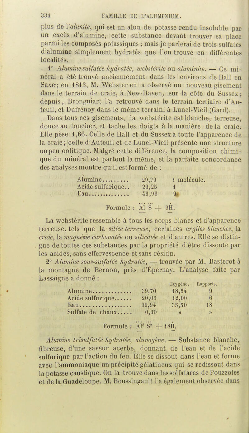 plus de Valunite, qui est un alun de potasse rendu insoluble par un excès d'alumine, cette substance devant trouver sa place parmi les composés potassiques ; mais je parlerai de trois sulfates d'alumine simplement hydratés que l'on trouve en différentes localités. 1° Alumine sulfatée hydratée, tvebstérile ou aluminite. — Ce mi- néral a été trouvé anciennement clans les environs de Hall en Saxe; en 1813, M. Webster en a observé un nouveau gisement dans le terrain de craie, à New-Haven, sur la côte du Sussex; depuis, Brongniart l'a retrouvé dans le terrain tertiaire d'Au- teuil, et Dufrénoy dans le môme terrain, à Lunel-Vieil (Gard). Dans tous ces gisements, la webstérite est blanche, terreuse, douce au toucher, et tache les doigts à la manière de la craie. Elle pèse 1,66. Celle de Hall et du Sussex a toute l'apparence de la craie; celle d'Auteuil et de Lunel-Vieil présente une structure un peu oolitique. Malgré cette différence, la composition chimi- que du minéral est partout la môme, et la parfaite concordance des analyses montre qu'il est formé de : Alumine 20,79 i molécule. Acide sulfurique.. 23,25 1 Eau 46,96 % Formule : Al S + 9H. La webstérite ressemble à tous les corps blancs et d'apparence terreuse, tels que la silice terreuse, certaines argiles blanches, la craie, la magnésie carbonatée ou silicatée et d'autres. Elle se distin- gue de toutes ces substances par la propriété d'être dissoute par les acides, sans effervescence et sans résidu. 2° Alumine sous-sulfatée hydratée, — trouvée par M. Basterot à la montagne de Bernon, près d'Épernay. L'analyse faite par Lassaigne a donné : Oxygène. Rapports. Alumine 39,70 18,54 9 Acide sulfurique 20,06 12,00 6 Eau 39,94 35,50 18 Sulfate de chaux 0,30 » » Formule : Al8 S? -f 18H. Alumine trisulfaiée hydratée, alunogène. — Substance blanche, fibreuse, d'une saveur acerbe, donnant de l'eau et de l'acide sulfurique par l'action du feu. Elle se dissout dans l'eau et forme avec l'ammoniaque un précipité gélatineux qui se redissout dans la potasse caustique. On la trouve dans les solfatares de Pouzzoles et de la Guadeloupe. M. Boussingault l'a également observée dans