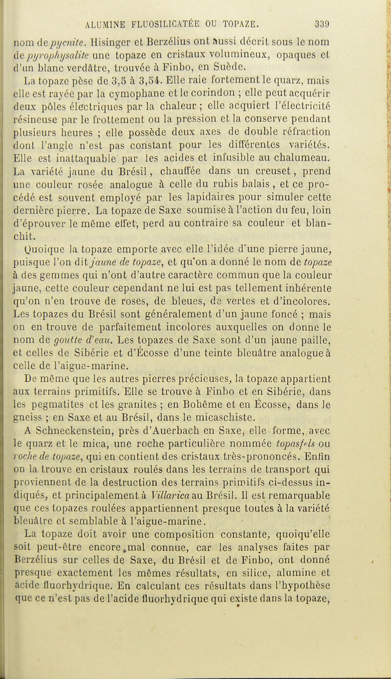 nom depycnite. Hisinger et Berzélius ont aussi décrit sous le nom de pyrophysalite une topaze en cristaux volumineux, opaques et d'un blanc verdâtre, trouvée à Finbo, en Suède. La topaze pèse de 3.5 à 3,34. Elle raie fortement le quarz, mais elle est rayée par la cymophane et le corindon ; elle peut acquérir deux pôles électriques par la chaleur ; elle acquiert l'électricité résineuse par le frottement ou la pression et la conserve pendant plusieurs heures ; elle possède deux axes de double réfraction dont l'angle n'est pas constant pour les différentes variétés. Elle est inattaquable par les acides et infusible au chalumeau. La variété jaune du Brésil, chauffée dans un creuset, prend une couleur rosée analogue à celle du rubis balais, et ce pro- cédé est souvent employé par les lapidaires pour simuler cette dernière pierre. La topaze de Saxe soumise à l'action du feu, loin d'éprouver le même effet-, perd au contraire sa couleur et blan- chit. Quoique la topaze emporte avec elle l'idée d'une pierre jaune, puisque l'on ù\t jaune de topaze, et qu'on a donné le nom de topaze à des gemmes qui n'ont d'autre caractère commun que la couleur jaune, cette couleur cependant ne lui est pas tellement inhérente qu'on n'en trouve de roses, de bleues, de vertes et d'incolores. Les topazes du Brésil sont généralement d'un jaune foncé ; mais on en trouve de parfaitement incolores auxquelles on donne le nom de goutte d'eau. Les topazes de Saxe sont d'un jaune paille, et celles de Sibérie et d'Écosse d'une teinte bleuâtre analogue à celle de l'aigue-marine. De même que les autres pierres précieuses, la topaze appartient aux terrains primitifs. Elle se trouve à Finbo et en Sibérie, dans les pegmatites et les granités ; en Bohême et en Ecosse, dans le gneiss ; en Saxe et au Brésil, dans le micaschiste. A Schneckenstein, près d'Auerbach en Saxe, elle forme, avec le quarz et le mica, une roche particulière nommée topasfrls ou roche de topaze, qui en contient des cristaux très-prononcés. Enfin on la trouve en cristaux roulés dans les terrains de transport qui proviennent de la destruction des terrains primitifs ci-dessus in- diqués, et principalement à Villarica&u Brésil. 11 est remarquable que ces topazes roulées appartiennent presque toutes à la variété bleuâtre et semblable à l'aigue-marine. La topaze doit avoir une composition constante, quoiqu'elle soit peut-être encore #mal connue, car les analyses faites par Berzélius sur celles de Saxe, du Brésil et de Finbo, ont donné presque exactement les mêmes résultats, en silice, alumine et acide fluorhydrique. En calculant ces résultats dans l'hypothèse que ce n'est pas de l'acide fluorhydrique qui existe dans la topaze,