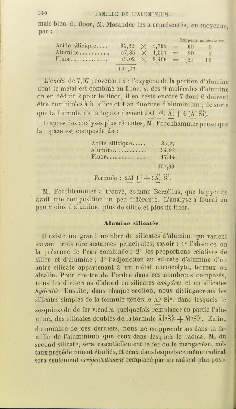 mais bien du fluor, M. Mosandcr les a représentés, en moyenne par : Rapports moléculaires. Acide silicique 31,20 X 1,764 = 60 0 Alumine 57,85 X 1,557 = 90 9 Fluor 15,02 X 8,490 = 127 12 107,07 L'excès de 7,07 provenant de l'oxygène de la portion d'alumine dont le métal est combiné au fluor, si des 9 molécules d'alumine on en déduit 2 pour le fluor, il en reste encore 7 dont 6 doivent être combinées à la silice et 1 au fluorure d'aluminium ; de sorte que la formule de la topaze devient 2A1 F3, Âi-f- 6 (AI Si). D'après des analyses plus récentes, M. Forchbammer pense que la topaze est composée de : Acide silicique 35,27 Alumine 54,92 Fluor 17,14 107,33 Formule : 2A1 F3-j-5AÏ Si, M. Forcbbammer a trouvé, comme Berzélius, que la pyenite avait une composition un peu différente. L'analyse a fourni un peu moins d'alumine, plus de silice et plus de fluor. Alumine si lient <'■<'. Il existe un grand nombre de silicates d'alumine qui varient suivant trois circonstances principales, savoir : 1° l'absence ou la présence de l'eau combinée ; 2° les proportions relatives de silice et d'alumine ; 3° l'adjonction au silicate d'alumine d'un autre silicate appartenant à un métal chroïcolyte, terreux ou alcalin. Pour mettre de l'ordre dans ces nombreux composés, nous les diviserons d'abord en silicates anhydres et en silicates hydratés. Ensuite, dans ebaque section, nous distinguerons les silicates simples de la formule générale ÀlnSin, dans lesquels le sesquioxyde de fer viendra quelquefois remplacer en partie l'alu- mine, des silicates doubles de la formule ÀînSin -f- MnSiu. Enfin, du nombre de ces derniers, nous ne comprendrons dans la fa- mille de l'aluminium que ceux dans lesquels le radical M, du second silicate, sera essentiellement le fer ou le manganèse, mé- taux précédemment étudiés, et ceux dans lesquels ce môme radical sera seulement accidentellement remplacé par un radical plus posi-