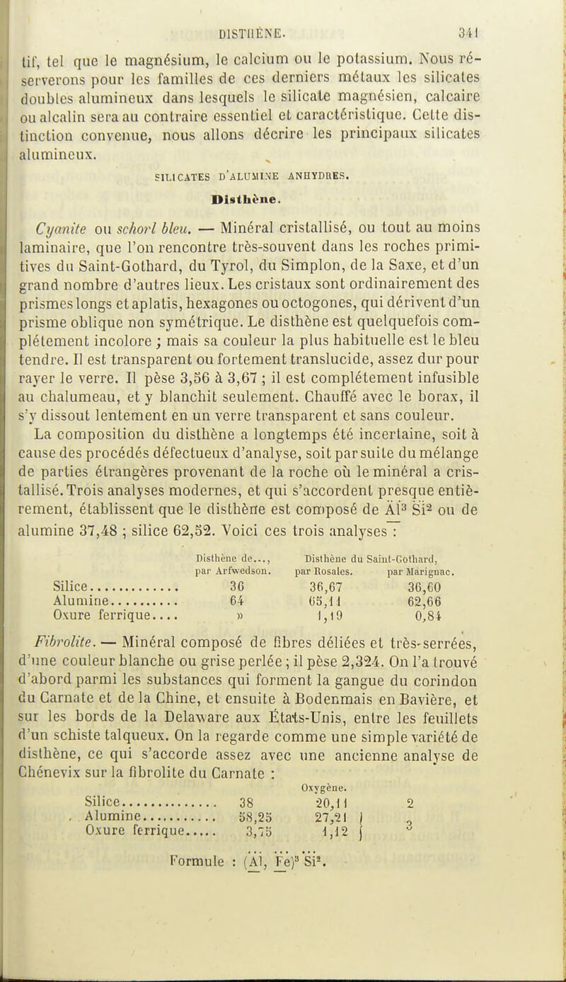 D1STI1ENE. 3 11 tif, tel que le magnésium, le calcium ou le potassium. Nous ré- serverons pour les familles de ces derniers métaux les silicates doubles alumineux dans lesquels le silicate magnésien, calcaire ou alcalin sera au contraire essentiel et caractéristique. CeLte dis- tinction convenue, nous allons décrire les principaux silicates alumineux. SILICATES D'ALUMINE ANHYDRES. Disthène. Cyantie ou schorl bleu. — Minéral cristallisé, ou tout au moins laminaire, que l'on rencontre très-souvent dans les roches primi- tives du Saint-Gothard, du Tyrol, du Simplon, de la Saxe, et d'un grand nombre d'autres lieux. Les cristaux sont ordinairement des prismes longs et aplatis, hexagones ou octogones, qui dérivent d'un prisme oblique non symétrique. Le disthène est quelquefois com- plètement incolore ; mais sa couleur la plus habituelle est le bleu tendre. Il est transparent ou fortement translucide, assez dur pour rayer le verre. Il pèse 3,56 à 3,67 ; il est complètement infusible au chalumeau, et y blanchit seulement. Chauffé avec le borax, il s'y dissout lentement en un verre transparent et sans couleur. La composition du disthène a longtemps été incertaine, soit à cause des procédés défectueux d'analyse, soit par suite du mélange de parties étrangères provenant de la roche où le minéral a cris- tallisé. Trois analyses modernes, et qui s'accordent presque entiè- rement, établissent que le disthène est composé de AI3 Si2 ou de alumine 37,48 ; silice 62,32. Voici ces trois analyses : Disthène de..., Disthène du Saint-Gothard, par Arfwedson. par Rosales. parMarignac. Silice 3G 36,67 36,60 Alumine 64 65,11 62,66 Oxure ferrique.... » 1,19 0,84 Fibrolite. — Minéral composé de fibres déliées et très-serrées, d'une couleur blanche ou grise perlée ; il pèse 2,324. On l'a trouvé d'abord parmi les substances qui forment la gangue du corindon du Carnate et de la Chine, et ensuite à Bodenmais en Bavière, et sur les bords de la Delaware aux Étais-Unis, entre les feuillets d'un schiste talqueux. On la regarde comme une simple variété de disthène, ce qui s'accorde assez avec une ancienne analyse de Chénevix sur la fibrolite du Carnate : Oxygène. Silice 38 20,11 2 . Alumine 58,25 27,21 \ Oxure ferrique 3,75 1,12 j Formule : (Al, Fe)3 Si2.