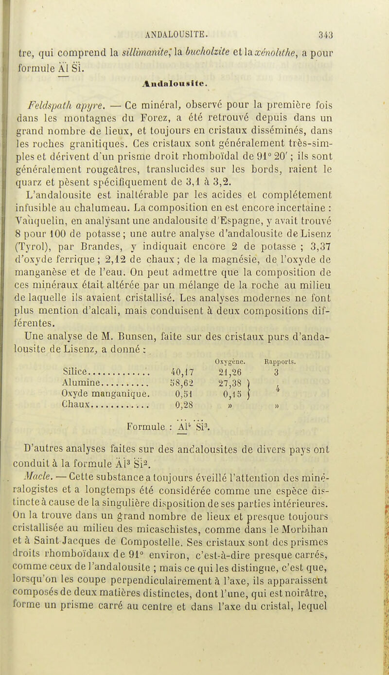 tre, qui comprend la sillimanùe^la. bucholzite et\<xxénohthe, a pour formule Al Si. Andalouatte. Feldspath apyre. — Ce minéral, observé pour la première fois dans les montagnes du Forez, a été retrouvé depuis dans un grand nombre de lieux, et toujours en cristaux disséminés, dans les roches granitiques. Ces cristaux sont généralement très-sim- ples et dérivent d'un prisme droit rhomboïdal de 91° 20' ; ils sont généralement rougeâtres, translucides sur les bords, raient le quarz et pèsent spécifiquement de 3,1 à 3,2. L'andalousite est inaltérable par les acides et complètement infusible au chalumeau. La composition en est encore incertaine : Vaïiquelin, en analysant une andalousite d'Espagne, y avait trouvé 8 pour 100 de potasse; une autre analyse d'andalousite deLisenz (Tyrol), par Brandes, y indiquait encore 2 de potasse ; 3,37 d'oxyde femque ; 2,12 de chaux ; de la magnésie, de l'oxyde de manganèse et de l'eau. On peut admettre que la composition de ces minéraux était altérée par un mélange de la roche au milieu de laquelle ils avaient cristallisé. Les analyses modernes ne font plus mention d'alcali, mais conduisent à deux compositions dif- férentes. Une analyse de M. Bunsen, faite sur des cristaux purs d'anda- lousite de Lisenz, a donné : Oxygène. Rapports. Silice '. 40,17 21,26 3 Alumine 58,62 27,38 ) Oxyde manganique. 0,51 0,15) Chaux 0,28 » » Formule : Al* 'si3. D'autres analyses faites sur des andalousites de divers pays ont conduit à la formule AI3 Si'2. Macle. — Cette substance a toujours éveillé l'attention des miné- ralogistes et a longtemps été considérée comme une espèce dis- tincte à cause de la singulière disposition de ses parties intérieures. On la trouve dans un grand nombre de lieux et presque toujours cristallisée au milieu des micaschistes, comme dans le Morbihan et à Saint-Jacques de Compostelle. Ses cristaux sont des prismes droits rhomboïdaux de 91° environ, c'est-à-dire presque carrés, comme ceux de l'andalousite ; mais ce qui les distingue, c'est que, lorsqu'on les coupe perpendiculairement à l'axe, ils apparaissent composés de deux matières distinctes, dont l'une, qui est noirâtre, forme un prisme carré au centre et dans l'axe du cristal, lequel