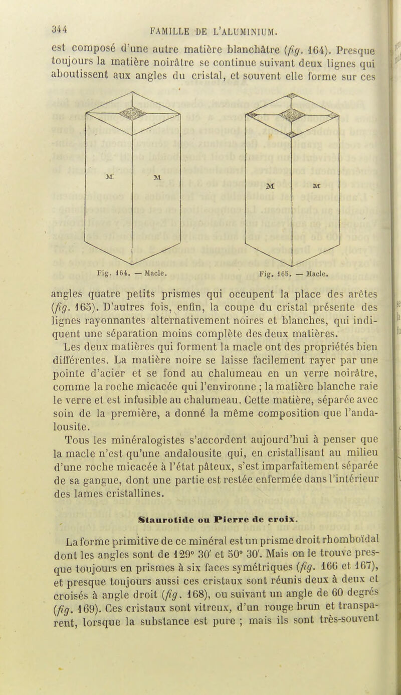 est composé d'une autre matière blanchâtre {fi;/. 164). Presque toujours la matière noirâtre se continue suivant deux lignes qui aboutissent aux angles du cristal, et souvent elle forme sur ces Fig. 164. — Macle. Fig. 165. — Macle. angles quatre petits prismes qui occupent la place des arêtes (fig. 165). D'autres fois, enfin, la coupe du cristal présente des lignes rayonnantes alternativement noires et blanches, qui indi- quent une séparation moins complète des deux matières. Les deux matières qui forment la macle ont des propriétés bien différentes. La matière noire se laisse facilement rayer par une pointe d'acier et se fond au chalumeau en un verre noirâtre, comme la roche micacée qui l'environne ; la matière blanche raie le verre et est infusible au chalumeau. Cette matière, séparée avec soin de la première, a donné la même composition que l'anda- lousite. Tous les minéralogistes s'accordent aujourd'hui à penser que la macle n'est qu'une andalousite qui, en cristallisant au milieu d'une roche micacée à l'état pâteux, s'est imparfaitement séparée de sa gangue, dont une partie est restée enfermée dans l'intérieur des lames cristallines. Staurotide ou Pierre de croix. La forme primitive de ce minéral est un prisme droit rhomboïdal dont les angles sont de 129° 30' et 50° 30'. Mais on le trouve pres- que toujours en prismes à six faces symétriques (fig. 16G et 167), et presque toujours aussi ces cristaux sont réunis deux à deux et croisés à angle droit (fig. 168), ou suivant un angle de 60 degrés (fig. 169). Ces cristaux sont vitreux, d'un rouge brun et transpa- rent, lorsque la substance est pure ; mais ils sont très-souvent