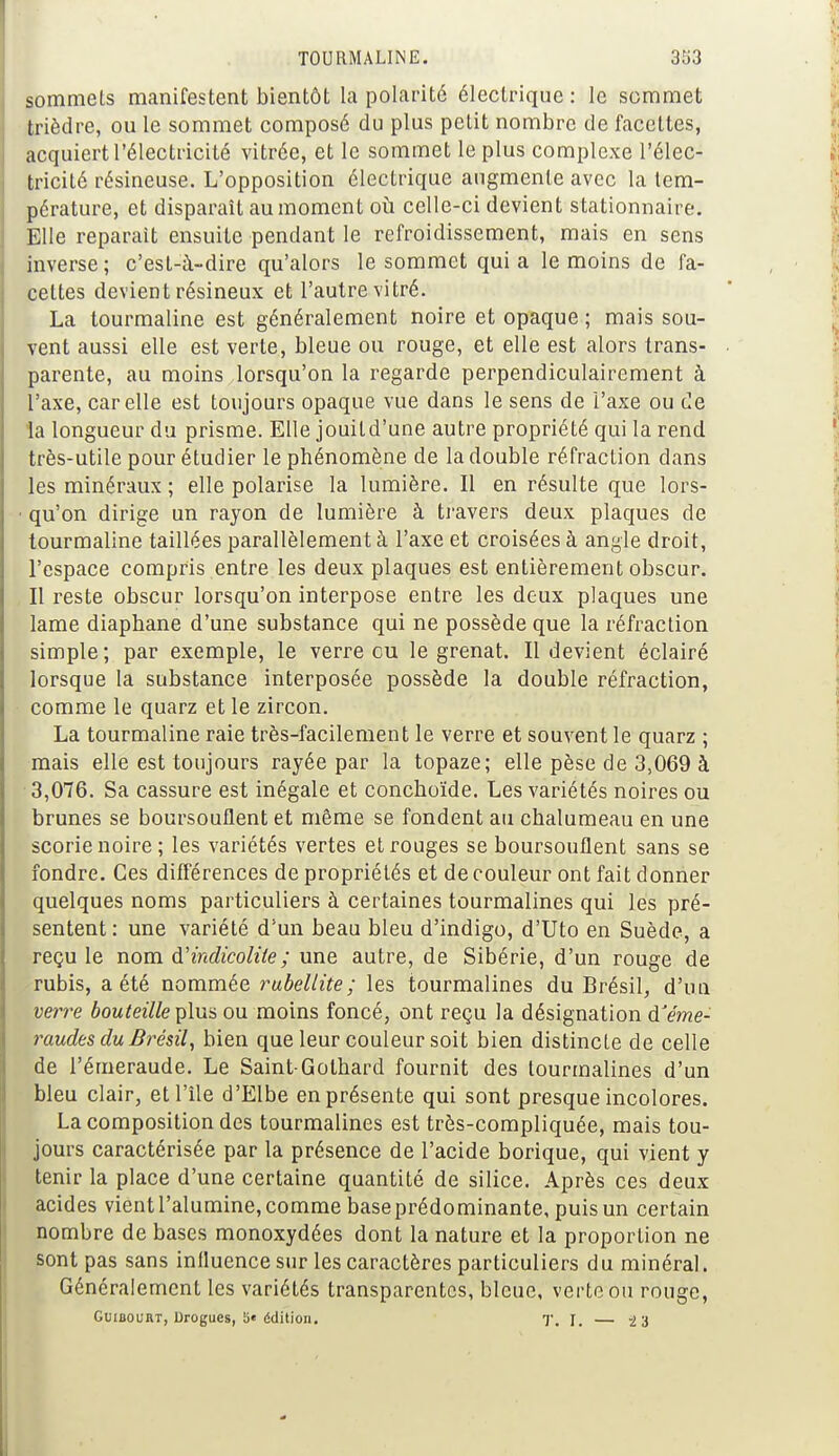 sommets manifestent bientôt la polarité électrique : le sommet trièdre, ou le sommet composé du plus petit nombre de facettes, acquiert l'électricité vitrée, et le sommet le plus complexe l'élec- tricité résineuse. L'opposition électrique augmente avec la tem- pérature, et disparaît au moment où celle-ci devient stationnaire. Elle reparait ensuite pendant le refroidissement, mais en sens inverse ; c'est-à-dire qu'alors le sommet qui a le moins de fa- cettes devient résineux et l'autre vitré. La tourmaline est généralement noire et opaque ; mais sou- vent aussi elle est verte, bleue ou rouge, et elle est alors trans- parente, au moins lorsqu'on la regarde perpendiculairement à l'axe, car elle est toujours opaque vue dans le sens de l'axe ou de la longueur du prisme. Elle jouild'une autre propriété qui la rend très-utile pour étudier le phénomène de la double réfraction dans les minéraux ; elle polarise la lumière. Il en résulte que lors- qu'on dirige un rayon de lumière à travers deux plaques de tourmaline taillées parallèlement à l'axe et croisées à angle droit, l'espace compris entre les deux plaques est entièrement obscur. Il reste obscur lorsqu'on interpose entre les deux plaques une lame diaphane d'une substance qui ne possède que la réfraction simple; par exemple, le verre eu le grenat. Il devient éclairé lorsque la substance interposée possède la double réfraction, comme le quarz et le zircon. La tourmaline raie très-facilement le verre et souvent le quarz ; mais elle est toujours rayée par la topaze; elle pèse de 3,069 à 3,076. Sa cassure est inégale et conchoïde. Les variétés noires ou brunes se boursouflent et même se fondent au chalumeau en une scorie noire ; les variétés vertes et rouges se boursouflent sans se fondre. Ces différences de propriétés et de couleur ont fait donner quelques noms particuliers à certaines tourmalines qui les pré- sentent : une variété d'un beau bleu d'indigo, d'Uto en Suède, a reçu le nom à'indicolile ; une autre, de Sibérie, d'un rouge de rubis, a été nommée rubellite ; les tourmalines du Brésil, d'un verre bouteille plus ou moins foncé, ont reçu la désignation d'éme- raudes du Brésil, bien que leur couleur soit bien distincte de celle de l'émeraude. Le Saint-Golhard fournit des tourmalines d'un bleu clair, et l'île d'Elbe en présente qui sont presque incolores. La composition des tourmalines est très-compliquée, mais tou- jours caractérisée par la présence de l'acide borique, qui vient y tenir la place d'une certaine quantité de silice. Après ces deux acides vient l'alumine, comme base prédominante, puis un certain nombre de bases monoxydées dont la nature et la proportion ne sont pas sans influence sur les caractères particuliers du minéral. Généralement les variétés transparentes, bleue, verte ou rouge, Guibourt, Drogues, 5« édition. T. y. — -23