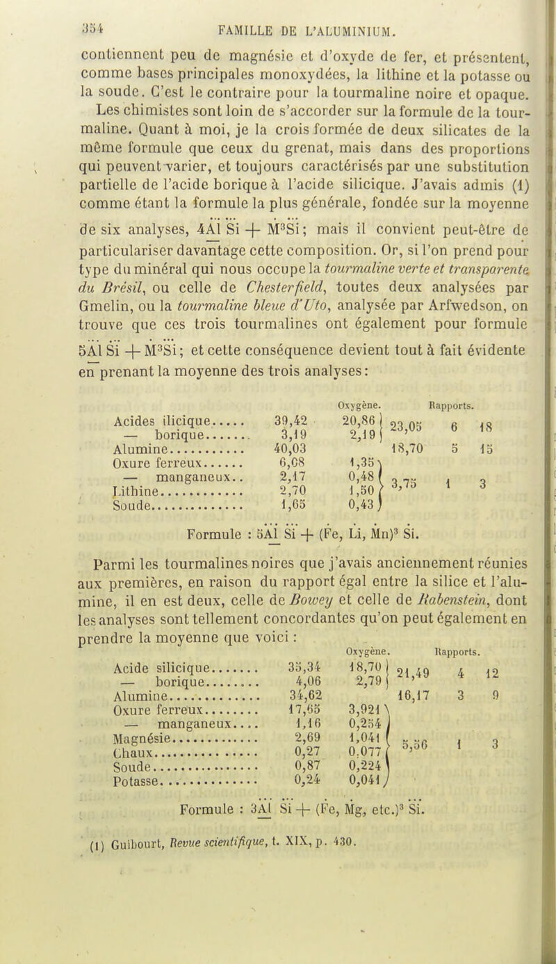 contiennent peu de magnésie et d'oxyde de fer, et présentent, comme bases principales monoxydées, la lithine et la potasse ou la soude. C'est le contraire pour la tourmaline noire et opaque. Les chimistes sont loin de s'accorder sur la formule de la tour- maline. Quant à moi, je la crois formée de deux silicates de la môme formule que ceux du grenat, mais dans des proportions qui peuvent-varier, et toujours caractérisés par une substitution partielle de l'acide borique à l'acide silicique. J'avais admis (1) comme étant la formule la plus générale, fondée sur la moyenne de six analyses, 4A.Ï Si + M:tSi; mais il convient peut-être de particulariser davantage cette composition. Or, si l'on prend pour type du minéral qui nous occupe la tourmaline verte et transparente] du Brésil, ou celle de Chesterfield, toutes deux analysées par Gmelin, ou la tourmaline bleue d'Uto, analysée par Arfwedson, on trouve que ces trois tourmalines ont également pour formule 5A1 Si -f-M3Si; et cette conséquence devient tout à fait évidente en prenant la moyenne des trois analyses: Oxygène. Rapports. Acides ilicique 39,42 20,86 — borique 3,19 2,19 Alumine 40,03 Oxure ferreux 6,08 — manganeux.. 2,17 Lithine 2,70 Soude 1,65 Formule : 5Aj_SÏ-f (Fe, Li, Mn)3 Si Parmi les tourmalines noires que j'avais anciennement réunies aux premières, en raison du rapport égal entre la silice et l'alu- mine, il en est deux, celle deBoivey et celle de Rabenstein, dont les analyses sont tellement concordantes qu'on peut également en prendre la moyenne que voici : Rapports. 21,49 4 12 16,17 3 9 0,06 Formule : 3Al Si -f (Fc, Mg, etc.)3 Si. 23,05 6 18 18,70 o 15 3,75 1 3 )3 Si. Oxygène. 3o,34 18,70 ) 4,06 2,79 i 34,62 17,65 3,921 \ 1,16 0,254 i 2,69 1,041 ( 0,27 0.077 ( 0,87 0,224 0,24 0,041 y (I) Guibourt, Revue scientifique, i. XIX, p. 430.