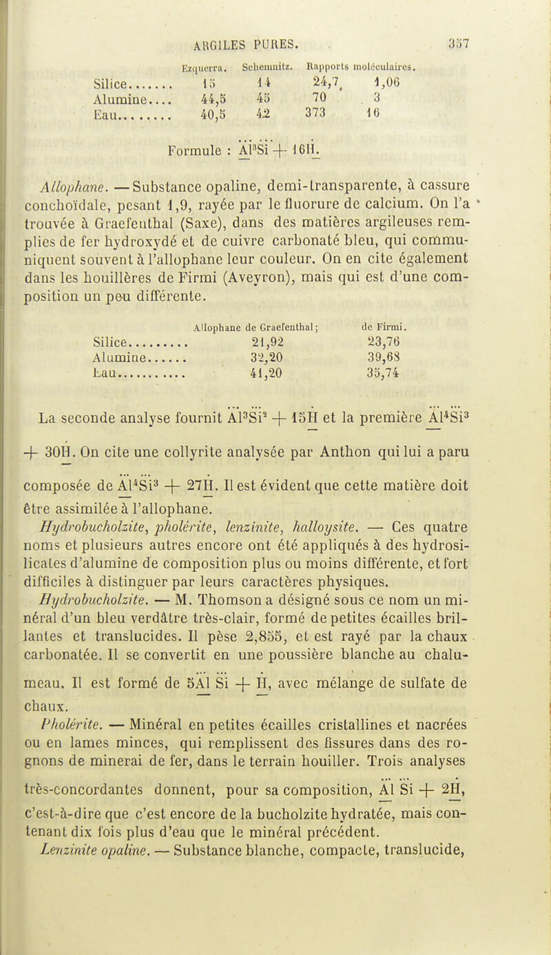 Ezquerra. Schemnitz. Rapports moléculaires. Silice 15 14 24,7, 1,06 Alumine.... 44,5 45 70 3 Eau. 40,5 42 373 10 Formule : APSi'-f- 16H. Allophane. — Substance opaline, demi-transparente, à cassure conchoïdale, pesant 1,9, rayée par le fluorure de calcium. On l'a * trouvée à Graefenthal (Saxe), dans des matières argileuses rem- plies de fer hydroxydé et de cuivre carbonaté bleu, qui commu- niquent souvent à l'allophane leur couleur. On en cite également dans les houillères de Firmi (Aveyron), mais qui est d'une com- position un pou différente. Allophane de Graefenthal; de Firmi. Silice 21,92 23,76 Alumine 32,20 39,68 tau 41,20 35,74 La seconde analyse fournit Al3Si2 -f- 15H et la première Al4Si3 -f- 30H. On cite une collyrite analysée par Anthon qui lui a paru composée de AlâSi3 -f 27H. Il est évident que cette matière doit être assimilée à l'allophane. Hydrobucholzite, pholérite, lenzinite, halloysite. — Ces quatre noms et plusieurs autres encore ont été appliqués à des hydrosi- licales d'alumine de composition plus ou moins différente, et fort difficiles à distinguer par leurs caractères physiques. Hydrobucholzite. — M. Thomson a désigné sous ce nom un mi- néral d'un bleu verdâtre très-clair, formé de petites écailles bril- lantes et translucides. Il pèse 2,855, et est rayé par la chaux carbonatée. Il se convertit en une poussière blanche au chalu- meau. Il est formé de 5A1 Si -f H, avec mélange de sulfate de chaux. Pholérite. — Minéral en petites écailles cristallines et nacrées ou en lames minces, qui remplissent des fissures dans des ro- gnons de minerai de fer, dans le terrain houiller. Trois analyses très-concordantes donnent, pour sa composition, Al Si -f- 2H, c'est-à-dire que c'est encore de la bucholzite hydratée, mais con- tenant dix fois plus d'eau que le minéral précédent. Lenzinite opaline. — Substance blanche, compacte, translucide,