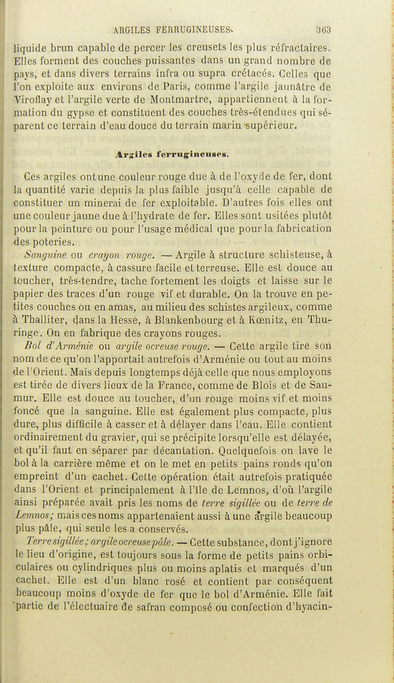 liquide brun capable de percer les creusets les plus réfractaires. Elles forment des couches puissantes dans un grand nombre de pays, et dans divers terrains infra ou supra crétacés. Celles que l'on exploite aux environs de Paris, comme l'argile jaunâtre de Viroflay et l'argile verte de Montmartre, appartiennent à la for- mation du gypse et constituent des couches très-étendues qui sé- parent ce terrain d'eau douce du terrain marin -supérieur. Argiles ferrugineuses. Ces argiles ontune couleur rouge due à de l'oxyde de fer, dont la quantité varie depuis la plus faible jusqu'à celle capable de constituer un minerai de fer exploitable. D'autres fois elles ont une couleur jaune due à l'hydrate de fer. Elles sont usitées plutôt pour la peinture ou pour l'usage médical que pour la fabrication des poteries. Sanguine ou crayon rouge. — Argile à structure schisteuse, à texture compacte, à cassure facile et terreuse. Elle est douce au toucher, très-tendre, tache fortement les doigts et laisse sur le papier des traces d'un rouge vif et durable. On la trouve en pe- tites couches ou en amas, au milieu des schistes argileux, comme à Thalliter, (Jans la Hesse, à Blankenbourg et à Rœnitz, en Thu- ringe. On en fabrique des crayons rouges. Bol d'Arménie ou argile ocreuse rouge. — Cette argile tire son nom de ce qu'on l'apportait autrefois d'Arménie ou tout au moins de l'Orient. Mais depuis longtemps déjà celle que nous employons est tirée de divers lieux de la France, comme de Blois et de Sau- mur. Elle est douce au toucher, d'un rouge moins vif et moins foncé que la sanguine. Elle est également plus compacte, plus dure, plus difficile à casser et à délayer dans l'eau. Elle contient ordinairement du gravier, qui se précipite lorsqu'elle est délayée, et qu'il faut en séparer par décantation. Quelquefois on lave le bol à la carrière même et on le met en petits pains ronds qu'on empreint d'un cachet. Celte opération était autrefois pratiquée dans l'Orient et principalement à l'île de Lemnos, d'où l'argile ainsi préparée avait pris les noms de terre sigillée ou de terre de Lemnos; mais ces noms appartenaient aussi à une àrgile beaucoup plus pâle, qui seule les a conservés. Terre sigillée ; argile ocreuse pâle. — Cette substance, dont j'ignore le lieu d'origine, est toujours sous la forme de petits pains orbi- culaires ou cylindriques plus ou moins aplatis et marqués d'un cachet. Elle est d'un blanc rosé et contient par conséquent beaucoup moins d'oxyde de fer que le bol d'Arménie. Elle fait 'partie de l'électuaire de safran composé ou confection d'hyacin-