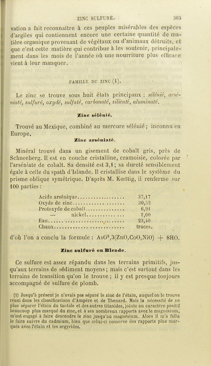 vation a fait reconnaître à ces peuples misérables des espèces d'argiles qui contiennent encore une certaine quantité de ma- tière organique provenant de végétaux ou d'animaux détruits, et que c'est cette matière qui contribue à les soutenir, principale- ment dans les mois de l'année où une nourriture plus efficace vient à leur manquer. FAMILLE DU ZINC (1). Le zinc se trouve sous huit états principaux : sélénié, arsé- niaté, sulfuré, oxydé, sulfaté, carbonaté, silicaté, aluminaté. Zinc sélénié. Trouvé au Mexique, combiné au mercure sélénié ; inconnu en Europe. Zinc arsénialé. Minéral trouvé dans un gisement de cobalt gris, près de Schneeberg. Il est en couche cristalline, cramoisie, colorée par l'arséniate de cobalt. Sa densité est 3,1 ; sa dureté sensiblement égale à celle du spath d'Islande. Il cristallise dans le système du prisme oblique symétrique. D'après M. Kœttig, il renferme sur 100 parties : Acide arsénique 37,17 Oxyde de zinc 30,52 Protoxyde de coball 6,91 — nickel 2,00 Eau 23,40 Chaux traces. d'où l'on a conclu la formule : As05,3(ZnO,CoO,NiO) -f 8HO. Zinc sulfuré ou Blende. Ce sulfure est assez répandu dans les terrains primitifs, jus- qu'aux terrains de sédiment moyens ; mais c'est surtout dans les terrains de transition qu'on le trouve ; il y est presque toujours accompagné de sulfure de plomb. (1) Jusqu'à présent je n'avais pas séparé le zinc de l'étain, auquel on le trouve réuni dans les classifications d'Ampère et de Thenard. Mais la nécessité de ne plus séparer l'étain du tantale et des autres titanides, jointe au caractère positif beaucoup plus marqué du zinc, et à ses nombreux rapports avec le magnésium, m'ont engagé à faire descendre le zinc jusqu'au magnésium. Alors il m'a fallu le faire suivre du cadmium, bien que celui-ci conserve des rapports plus mar- qués avec l'étain et les argyrides.