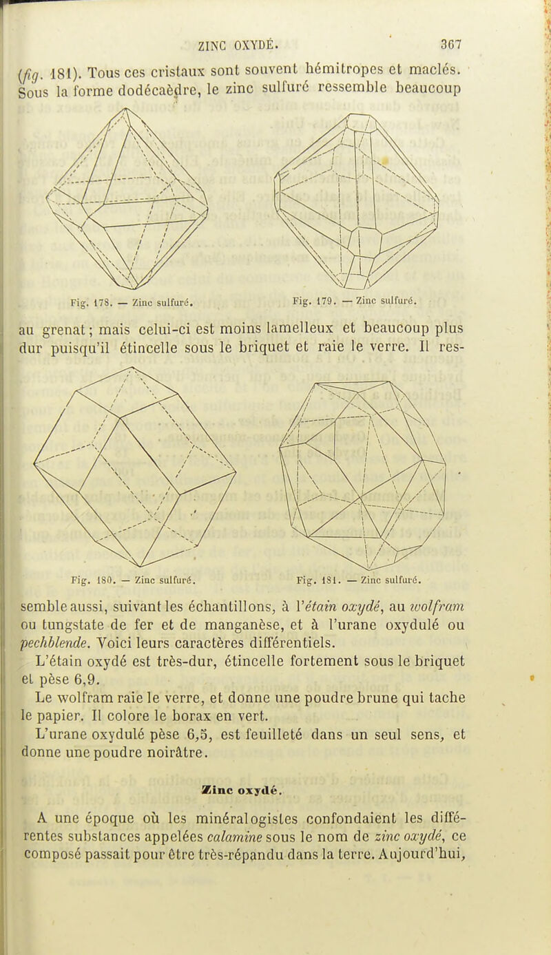 {fig. 181). Tous ces cristaux sont souvent hémitropes et maclés. Sous la forme dodécaèdre, le zinc sulfuré ressemble beaucoup Fig. 178. — Zinc sulfuré. Fig. 179. — Zinc sulfuré. au grenat ; mais celui-ci est moins lamelleux et beaucoup plus dur puisqu'il étincelle sous le briquet et raie le verre. Il res- semble aussi, suivant les échantillons, à Yétain oxydé, au wolfram ou tungstate de fer et de manganèse, et à l'urane oxydulé ou pechblende. Voici leurs caractères différentiels. L'étain oxydé est très-dur, étincelle fortement sous le briquet et pèse 6,9. Le wolfram raie le verre, et donne une poudre brune qui tache le papier. Il colore le borax en vert. L'urane oxydulé pèse 6,5, est feuilleté dans un seul sens, et donne une poudre noirâtre. Zinc oxydé. A une époque où les minéralogistes confondaient les diffé- rentes substances appelées calamine sous le nom de zinc oxydé, ce composé passait pour être très-répandu dans la terre. Aujourd'hui,