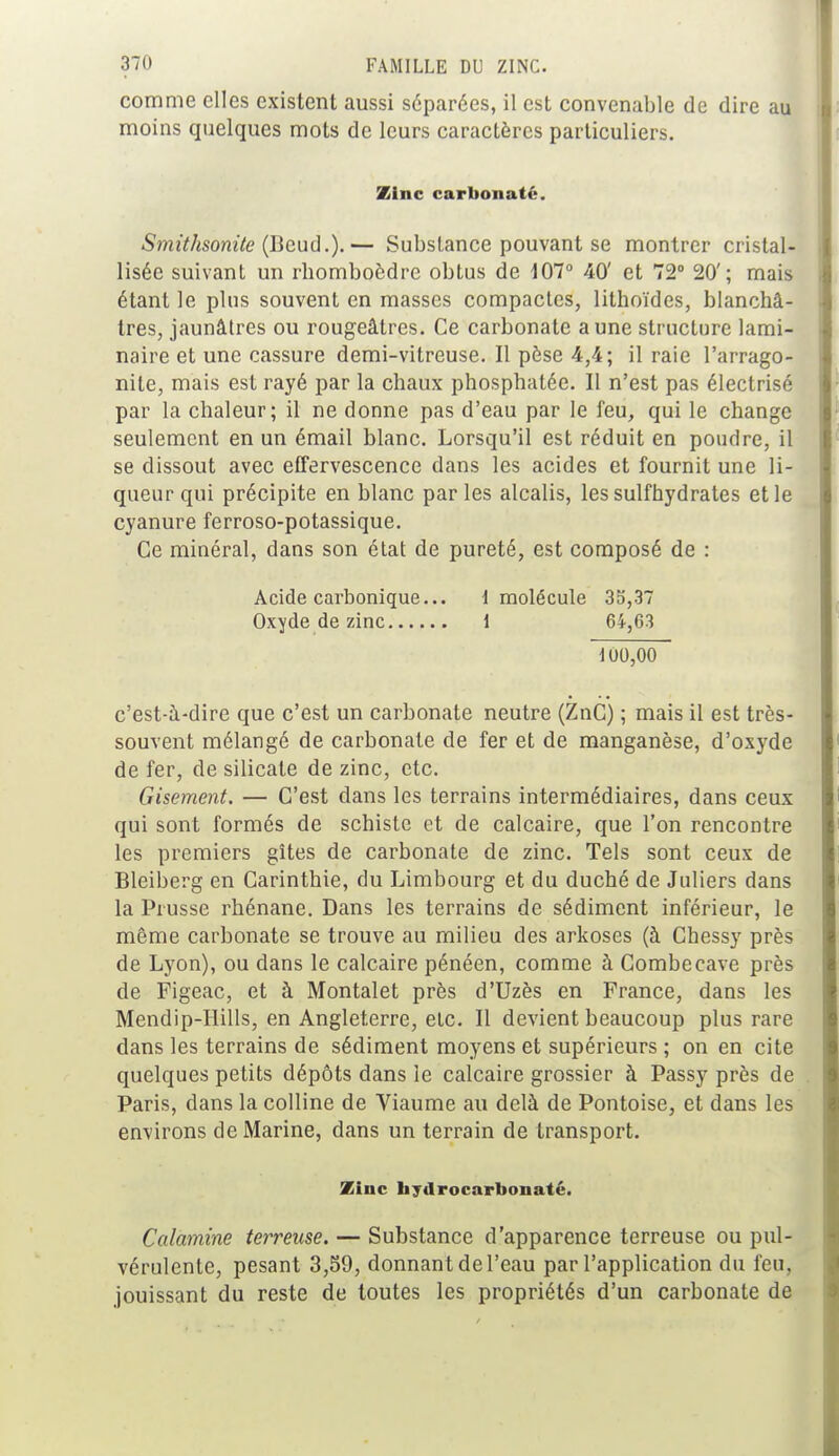 comme elles existent aussi séparées, il est convenable de dire au moins quelques mots de leurs caractères particuliers. Zinc carbonate. Smithsonite (Beud.).— Substance pouvant se montrer cristal- lisée suivant un rbomboôdre obtus de 107° 40' et 72° 20'; mais étant le plus souvent en masses compactes, lithoïdes, blanchâ- tres, jaunâtres ou rougeâtres. Ce carbonate aune structure lami- naire et une cassure demi-vitreuse. Il pèse 4,4; il raie l'arrago- nile, mais est rayé par la chaux phosphatée. Il n'est pas électrisé par la chaleur; il ne donne pas d'eau par le feu, qui le change seulement en un émail blanc. Lorsqu'il est réduit en poudre, il se dissout avec effervescence dans les acides et fournit une li- queur qui précipite en blanc par les alcalis, les sulfhydrates et le cyanure ferroso-potassique. Ce minéral, dans son état de pureté, est composé de : Acide carbonique... 1 molécule 35,37 Oxyde de zinc 1 64,63 11)0,00 c'est-à-dire que c'est un carbonate neutre (ZnC) ; mais il est très- souvent mélangé de carbonate de fer et de manganèse, d'oxyde de fer, de silicate de zinc, etc. Gisement. — C'est dans les terrains intermédiaires, dans ceux qui sont formés de schiste et de calcaire, que l'on rencontre les premiers gîtes de carbonate de zinc. Tels sont ceux de Bleiberg en Carinthie, du Limbourg et du duché de Juliers dans la Prusse rhénane. Dans les terrains de sédiment inférieur, le même carbonate se trouve au milieu des arkoses (à Chessy près de Lyon), ou dans le calcaire pénéen, comme à Combecave près de Figeac, et à Montalet près d'Uzès en France, dans les Mendip-Hills, en Angleterre, etc. Il devient beaucoup plus rare dans les terrains de sédiment moyens et supérieurs ; on en cite quelques petits dépôts dans le calcaire grossier à Passy près de Paris, dans la colline de Viaume au delà de Pontoise, et dans les environs de Marine, dans un terrain de transport. Zinc liydrocarbonaté. Calamine terreuse. — Substance d'apparence terreuse ou pul- vérulente, pesant 3,59, donnant de l'eau par l'application du feu. jouissant du reste de toutes les propriétés d'un carbonate de