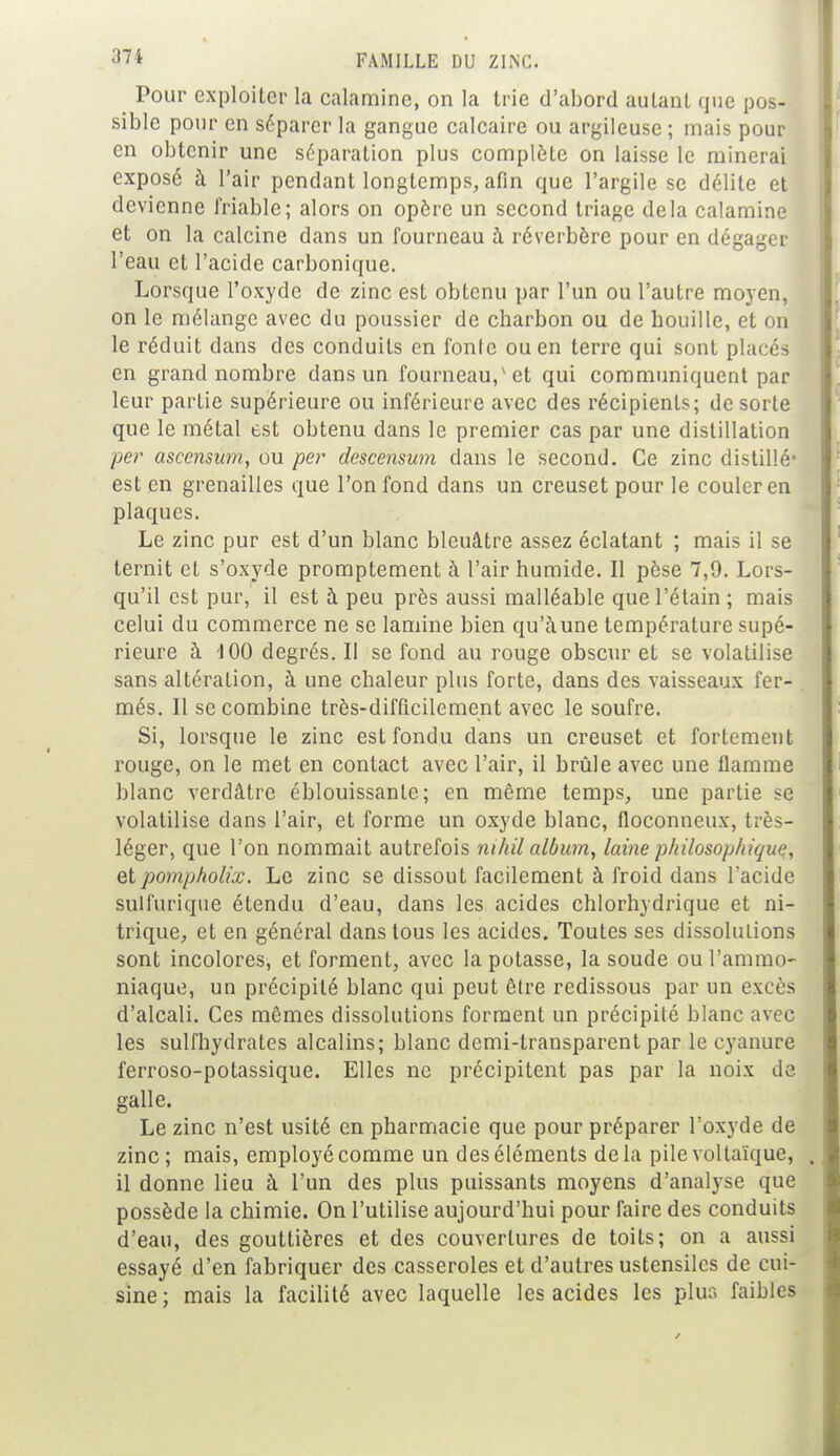 Pour exploiter la calamine, on la trie d'abord autant que pos- sible pour en séparer la gangue calcaire ou argileuse ; mais pour en obtenir une séparation plus complète on laisse le minerai exposé à l'air pendant longtemps, afin que l'argile se délite et devienne friable; alors on opère un second triage delà calamine et on la calcine dans un fourneau à réverbère pour en dégager l'eau et l'acide carbonique. Lorsque l'oxyde de zinc est obtenu par l'un ou l'autre moyen, on le mélange avec du poussier de charbon ou de houille, et on le réduit dans des conduits en fonte ou en terre qui sont placés en grand nombre dans un fourneau,'et qui communiquent par leur partie supérieure ou inférieure avec des récipients; de sorte que le métal est obtenu dans le premier cas par une distillation per ascensum, ou per descensum dans le second. Ce zinc distillé* est en grenailles que l'on fond dans un creuset pour le couler en plaques. Le zinc pur est d'un blanc bleuâtre assez éclatant ; mais il se ternit et s'oxyde promptement à l'air humide. Il pèse 7,9. Lors- qu'il est pur, il est à peu près aussi malléable que l'étain ; mais celui du commerce ne se lamine bien qu'àune température supé- rieure à 100 degrés. Il se fond au rouge obscur et se volatilise sans altération, à une chaleur plus forte, dans des vaisseaux fer- més. Il se combine très-difficilement avec le soufre. Si, lorsque le zinc est fondu dans un creuset et fortement rouge, on le met en contact avec l'air, il brûle avec une flamme blanc verdâtre éblouissante; en même temps, une partie se volatilise dans l'air, et forme un oxyde blanc, floconneux, très- léger, que l'on nommait autrefois nihil album, laine philosophique, etpompholix. Le zinc se dissout facilement à froid dans l'acide sulfurique étendu d'eau, dans les acides chlorhydrique et ni- trique, et en général dans tous les acides. Toutes ses dissolutions sont incolores, et forment, avec la potasse, la soude ou l'ammo- niaque, un précipité blanc qui peut être redissous par un excès d'alcali. Ces mêmes dissolutions forment un précipité blanc avec les sulfhydrates alcalins; blanc demi-transparent par le cyanure ferroso-potassique. Elles ne précipitent pas par la noix de galle. Le zinc n'est usité en pharmacie que pour préparer l'oxyde de zinc; mais, employé comme un des éléments delà pile voltaïque, il donne lieu à l'un des plus puissants moyens d'analyse que possède la chimie. On l'utilise aujourd'hui pour faire des conduits d'eau, des gouttières et des couvertures de toits; on a aussi essayé d'en fabriquer des casseroles et d'autres ustensiles de cui- sine; mais la facilité avec laquelle les acides les plus faibles