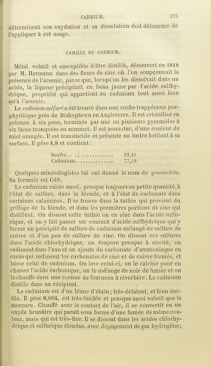 déterminent son oxydation et sa dissolution doit détourner de l'appliquer à cet usage. Métal volatil et sùsceptible'd'être distillé, découvert en 1818 par M. Hermann dans des fleurs de zinc où l'on soupçonnait la présence de l'arsenic, parce que, lorsqu'on les dissolvait dans un acide, la liqueur précipitait en beau jaune par l'acide sulfhy- drique, propriété qui appartient au cadmium tout aussi bien qu'à l'arsenic. Le cadmium sulfuré a été trouvé dans une roche trappéenne por- phyritique près de Bishoptown en Angleterre. Il est cristallisé en prismes à six pans, terminés par une ou plusieurs pyramides à six faces tronquées au sommet. Il est assez dur, d'une couleur de miel orangée. Il est translucide et présente un lustre brillant à sa surface. Il pèse4,8 et contient: Quelques minéralogistes lui ont donné le nom de greenockite. Sa formule est GdS. Le cadmium existe aussi, presque toujours en petite quantité, à l'état de sulfure, dans la blende, et à l'état de carbonate dans certaines calamines. Il se trouve dans la tuthie qui provient du grillage de la blende, et dans les premières portions de zinc qui distillent. On dissout cette tuthie ou ce zinc dans l'acide sulfu- rique, et on y fait passer un courant d'acide sulfhydrique qui y forme un précipité de sulfure de cadmium mélangé de sulfure de cuivre et d'un peu de sulfure de zinc. On dissout ces sulfures dans l'acide chlorhydrique, on évapore presque à siccité, on redissout dans l'eau et on ajoute du carbonate d'ammoniaque en excès qui redissout les carbonates de zinc et de cuivre formés, et laisse celui de cadmium. On lave celui-ci, on le calcine pour en chasser l'acide carbonique, on le mélange de noir de fumée et on le chauffe dans une cornue au fourneau à réverbère. Le cadmium distille dans un récipient. Le cadmium est d'un blanc d'étain; très-éclalant, et bien duc- tile. Il pèse 8,604, est très-fusible et presque aussi volatil que le mercure. Chauffé avec le contact de l'air, il se convertit en un oxyde brunâtre qui paraît sous forme d'une fumée de même cou- leur, mais qui est très-fixe. Il se dissout dans les acides cblorhy- drique et sulfuriquc étendus, avec dégagement de gaz hydrogène; FAMILLE DU CADMIUM. Soufre.. Cadmium 22,41 77,o9