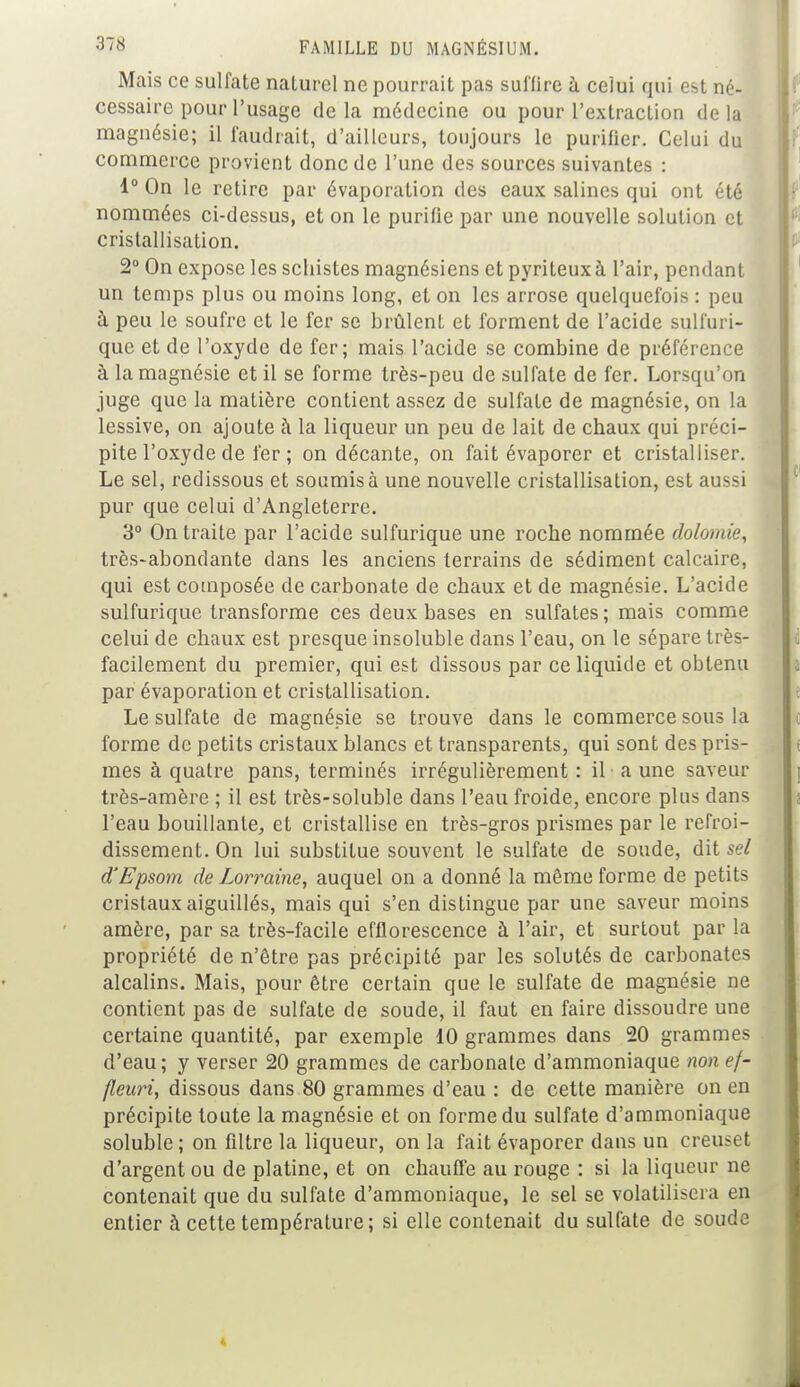 Mais ce sulfate naturel ne pourrait pas suffire à celui qui est né- cessaire pour l'usage de la médecine ou pour l'extraction de la magnésie; il faudrait, d'ailleurs, toujours le purifier. Celui du commerce provient donc de l'une des sources suivantes : 1° On le retire par évaporation des eaux salines qui ont été nommées ci-dessus, et on le purifie par une nouvelle solution et cristallisation. 2° On expose les schistes magnésiens et pyriteuxà l'air, pendant un temps plus ou moins long, et on les arrose quelquefois : peu à peu le soufre et le fer se brûlent et forment de l'acide sulfuri- que et de l'oxyde de fer; mais l'acide se combine de préférence à la magnésie et il se forme très-peu de sulfate de fer. Lorsqu'on juge que la matière contient assez de sulfate de magnésie, on la lessive, on ajoute à la liqueur un peu de lait de chaux qui préci- pite l'oxyde de fer ; on décante, on fait évaporer et cristalliser. Le sel, redissous et soumis à une nouvelle cristallisation, est aussi pur que celui d'Angleterre. 3° On traite par l'acide sulfurique une roche nommée dolomie, très-abondante dans les anciens terrains de sédiment calcaire, qui est composée de carbonate de chaux et de magnésie. L'acide sulfurique transforme ces deux bases en sulfates; mais comme celui de chaux est presque insoluble dans l'eau, on le sépare très- facilement du premier, qui est dissous par ce liquide et obtenu par évaporation et cristallisation. Le sulfate de magnésie se trouve dans le commerce sous la forme de petits cristaux blancs et transparents, qui sont des pris- mes à quatre pans, terminés irrégulièrement : il a une saveur très-amère ; il est très-soluble dans l'eau froide, encore pins dans l'eau bouillante, et cristallise en très-gros prismes par le refroi- dissement. On lui substitue souvent le sulfate de soude, dit sel d'Epsom de Lorraine, auquel on a donné la même forme de petits cristaux aiguillés, mais qui s'en distingue par une saveur moins amère, par sa très-facile efflorescence à l'air, et surtout par la propriété de n'être pas précipité par les solutés de carbonates alcalins. Mais, pour être certain que le sulfate de magnésie ne contient pas de sulfate de soude, il faut en faire dissoudre une certaine quantité, par exemple 10 grammes dans 20 grammes d'eau; y verser 20 grammes de carbonate d'ammoniaque nonef- fleari, dissous dans 80 grammes d'eau : de cette manière on en précipite toute la magnésie et on forme du sulfate d'ammoniaque soluble ; on filtre la liqueur, on la fait évaporer dans un creuset d'argent ou de platine, et on chauffe au rouge : si la liqueur ne contenait que du sulfate d'ammoniaque, le sel se volatilisera en entier à cette température; si elle contenait du sulfate de soude