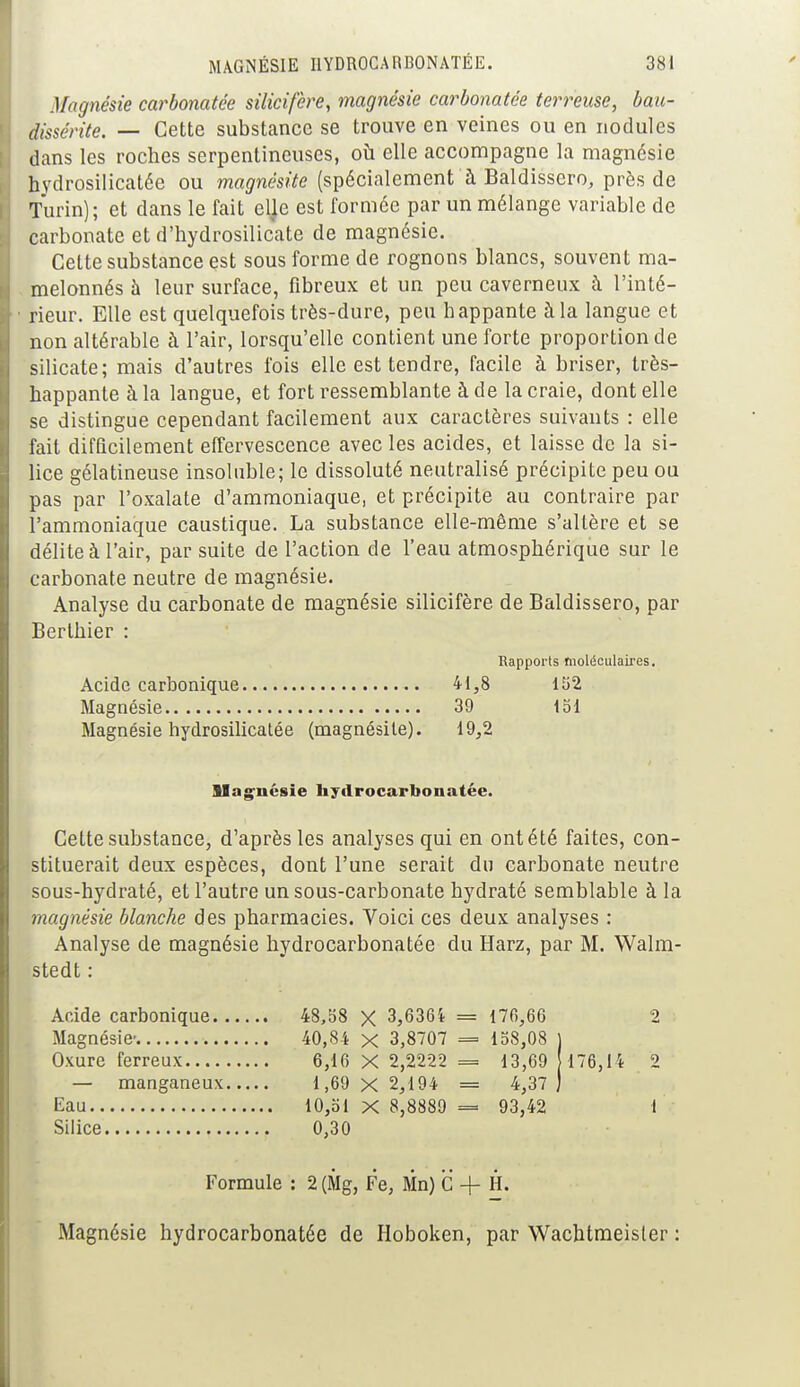 Magnésie carbonatée silicifere, magnésie carbonatée terreuse, bau- dissérite. — Cette substance se trouve en veines ou en nodules dans les roches serpentineuses, où elle accompagne la magnésie hvdrosilicatée ou magnésite (spécialement à Baldisscro, près de Turin); et dans le fait elje est formée par un mélange variable de carbonate et d'hydrosilicate de magnésie. Cette substance est sous forme de rognons blancs, souvent ma- melonnés à leur surface, fibreux et un peu caverneux à l'inté- rieur. Elle est quelquefois très-dure, peu happante à la langue et non altérable à l'air, lorsqu'elle contient une forte proportion de silicate; mais d'autres fois elle est tendre, facile à briser, très- happante à la langue, et fort ressemblante à de la craie, dont elle se distingue cependant facilement aux caractères suivants : elle fait difficilement effervescence avec les acides, et laisse de la si- lice gélatineuse insoluble; le dissoluté neutralisé précipite peu ou pas par l'oxalate d'ammoniaque, et précipite au contraire par l'ammoniaque caustique. La substance elle-même s'altère et se délite à l'air, par suite de l'action de l'eau atmosphérique sur le carbonate neutre de magnésie. Analyse du carbonate de magnésie silicifère de Baldissero, par Berthier : Rapports fnoliSculaires. Acide carbonique 41,8 152 Magnésie 39 151 Magnésie hydrosilicatée (magnésite). 19,2 Magnésie hydrocarbonatée. Cette substance, d'après les analyses qui en ont été faites, con- stituerait deux espèces, dont l'une serait du carbonate neutre sous-hydraté, et l'autre un sous-carbonate hydraté semblable à la magnésie blanche des pharmacies. Voici ces deux analyses : Analyse de magnésie hydrocarbonatée du Harz, par M. Walm- stedt : Acide carbonique 48,58 X 3,6364 = 170,66 2 Magnésie- 40,84 x 3,8707 = 158,08 ) Oxure ferreux 6,16 X 2,2222 = 13,69 176,14 2 — manganeux 1,69 X 2,194 = 4,37 ) Eau 10,51 X 8,8889 = 93,42 1 Silice 0,30 Formule : 2 (Mg, Fe, Mn) C + H. Magnésie hydrocarbonatée de Hoboken, par Wachtmeisler :