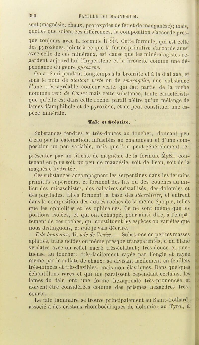 sent (magnésie, chaux, protoxydes de fer et de manganèse) ; mais, quelles que soient ces différences, la composition s'accorde pres- que toujours avec la formule R3Si2. Cette formule, qui est celle des pyroxènes, jointe à ce que la forme primitive s'accorde aussi avec celle de ces minéraux, est cause que les minéralogistes re- gardent aujourd'hui l'hyperstène et la bronzitc comme une dé- pendance du genre pyroxène. On a réuni pendant longtemps à la bronzite et à la diallage, et sous le nom de diallage verte ou de smaragdite, une substance d'une très-agréable couleur verte, qui fait partie de la roche nommée vert de Corse; mais cette substance, toute caractéristi- que qu'elle est dans celte roche, paraît n'être qu'un mélange de lames d'amphibole et de pyroxène, et ne peut constituer une es- pèce minérale. Talc et Stéatite. Substances tendres et très-douces au toucher, donnant peu d'eau par la calcination, infusibles au chalumeau et d'une com- position un peu variable, mais que l'on peut généralement re- présenter par un silicate de magnésie de la formule MgSi, con- tenant en plus soit un peu de magnésie, soit de l'eau, soit de la magnésie hydratée. Ces substances accompagnent les serpentines dans les terrains- primitifs supérieurs, et forment des lits ou des couches au mi- lieu des micaschistes, des calcaires cristallisés, des dolomies et des phyllades. Elles forment la base des stéaschis/es, et entrent dans la composition des autres roches de la môme époque, telles que les ophiolites et les ophicalces. Ce ne sont môme que les portions isolées, et qui ont échappé, pour ainsi dire, à l'empâ- tement de ces roches, qui constituent les espèces ou variétés que nous distinguons, et que je vais décrire. Talc laminaire, dit talc de Venise. — Substance en petites masses aplaties, translucides ou même presque transparentes, d'un blanc verdâtre avec un reflet nacré très-éclatant ; très-douce et onc- tueuse au toucher; très-facilement rayée par l'ongle et rayée même par le sulfate de chaux; se divisant facilement en feuillets très-minces et très-flexibles, mais non élastiques. Dans quelques échantillons rares et qui me paraissent cependant certains, les lames du talc ont une forme hexagonale très-prononcée et doivent être considérées comme des prismes hexaèdres très- courts. Le talc laminaire se trouve principalement au Saint-Gothard, associé à des cristaux rhomboédriques de dolomie ; au Tyrol, à