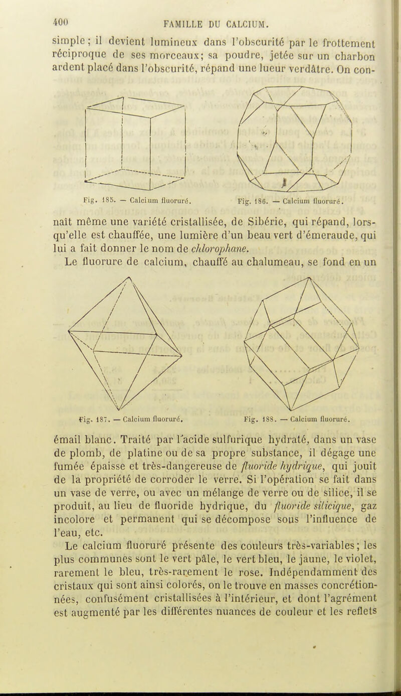 simple ; il devient lumineux dans l'obscurité par le frottement réciproque de ses morceaux; sa poudre, jetée sur un charbon ardent placé dans l'obscurité, répand une lueur verdâtre. On con- Fig. 185. — Calcium fluoruré. Fig. 186. — Calcium fluoruré. naît même une variété cristallisée, de Sibérie, qui répand, lors- qu'elle est chauffée, une lumière d'un beau vert d'émeraude, qui lui a fait donner le nom de chlorophane. Le fluorure de calcium, chauffé au chalumeau, se fond en un fig. 187. —Calcium fluoruré. Fig. ISS. — Calcium fluoruré. émail blanc. Traité par Tacide sulfurique hydraté, dans un vase de plomb, de platine ou de sa propre substance, il dégage une fumée épaisse et très-dangereuse de fluoride hydrique, qui jouit de la propriété de corroder le verre. Si l'opération se fait dans un vase de verre, ou avec un mélange de verre ou de silice, il se produit, au lieu de fluoride hydrique, du fluoride silicique, gaz incolore et permanent qui se décompose sous l'influence de l'eau, etc. Le calcium fluoruré présente des couleurs très-variables; les plus communes sont le vert pâle, le vert bleu, le jaune, le violet, rarement le bleu, très-rarement le rose. Indépendamment des cristaux qui sont ainsi colorés, on le trouve en masses concrétion- nées, confusément cristallisées à l'intérieur, et dont l'agrément est augmenté par les différentes nuances de couleur et les reflets