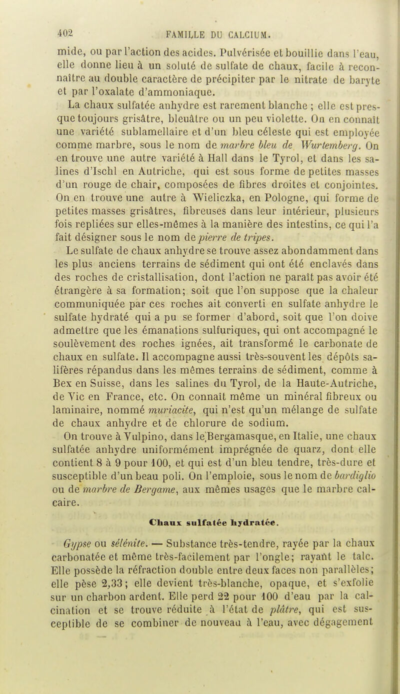 mide, ou par l'action des acides. Pulvérisée et bouillie dans l'eau, elle donne lieu à un soluté de sulfate de chaux, facile à recon- naître au double caractère de précipiter par le nitrate de baryte et par l'oxalate d'ammoniaque. La chaux sulfatée anhydre est rarement blanche ; elle est pres- que toujours grisâtre, bleuâtre ou un peu violette. On en connaît une variété sublamellaire et d'un bleu céleste qui est employée comme marbre, sous le nom de marbre bleu de Wurtemberg. On en trouve une autre variété à Hall dans le Tyrol, et dans les sa- lines d'Ischl en Autriche, qui est sous forme de petites masses d'un rouge de chair, composées de fibres droites et conjointes. On en trouve une autre à Wieliczka, en Pologne, qui forme de petites masses grisâtres, fibreuses dans leur intérieur, plusieurs fois repliées sur elles-mêmes à la manière des intestins, ce qui l'a fait désigner sous le nom de pierre de fripes. Le sulfate de chaux anhydre se trouve assez abondamment dans les plus anciens terrains de sédiment qui ont été enclavés dans des roches de cristallisation, dont l'action ne paraît pas avoir été étrangère à sa formation; soit que l'on suppose que la chaleur communiquée par ces roches ait converti en sulfate anhydre le sulfate hydraté qui a pu se former d'abord, soit que l'on doive admettre que les émanations sulfuriques, qui ont accompagné le soulèvement des roches ignées, ait transformé le carbonate de chaux en sulfate. Il accompagne aussi très-souvent les dépôts sa- lifères répandus dans les mômes terrains de sédiment, comme à Bex en Suisse, dans les salines du Tyrol, de la Haute-Autriche, de Yic en France, etc. On connaît môme un minéral fibreux ou laminaire, nommé muriacite, qui n'est qu'un mélange de sulfate de chaux anhydre et de chlorure de sodium. On trouve à Vulpino, dans le^Bergamasque, en Italie, une chaux sulfatée anhydre uniformément imprégnée de quarz, dont elle contient 8 à 9 pour 100, et qui est d'un bleu tendre, très-dure et susceptible d'un beau poli. On l'emploie, sous le nom de bardiglio ou de marbre de Bergame, aux mêmes usages que le marbre cal- caire. Chaux sulfatée hydratée. Gypse ou sélénile. — Substance très-tendre, rayée par la chaux carbonatée et même très-facilement par l'ongle; rayant le talc. Elle possède la réfraction double entre deux faces non parallèles; elle pèse 2,33 ; elle devient très-blanche, opaque, et s'exfolie sur un charbon ardent. Elle perd 22 pour 100 d'eau par la cal- cination et se trouve réduite à l'état de plâtre, qui est sus- ceptible de se combiner de nouveau à l'eau, avec dégagement