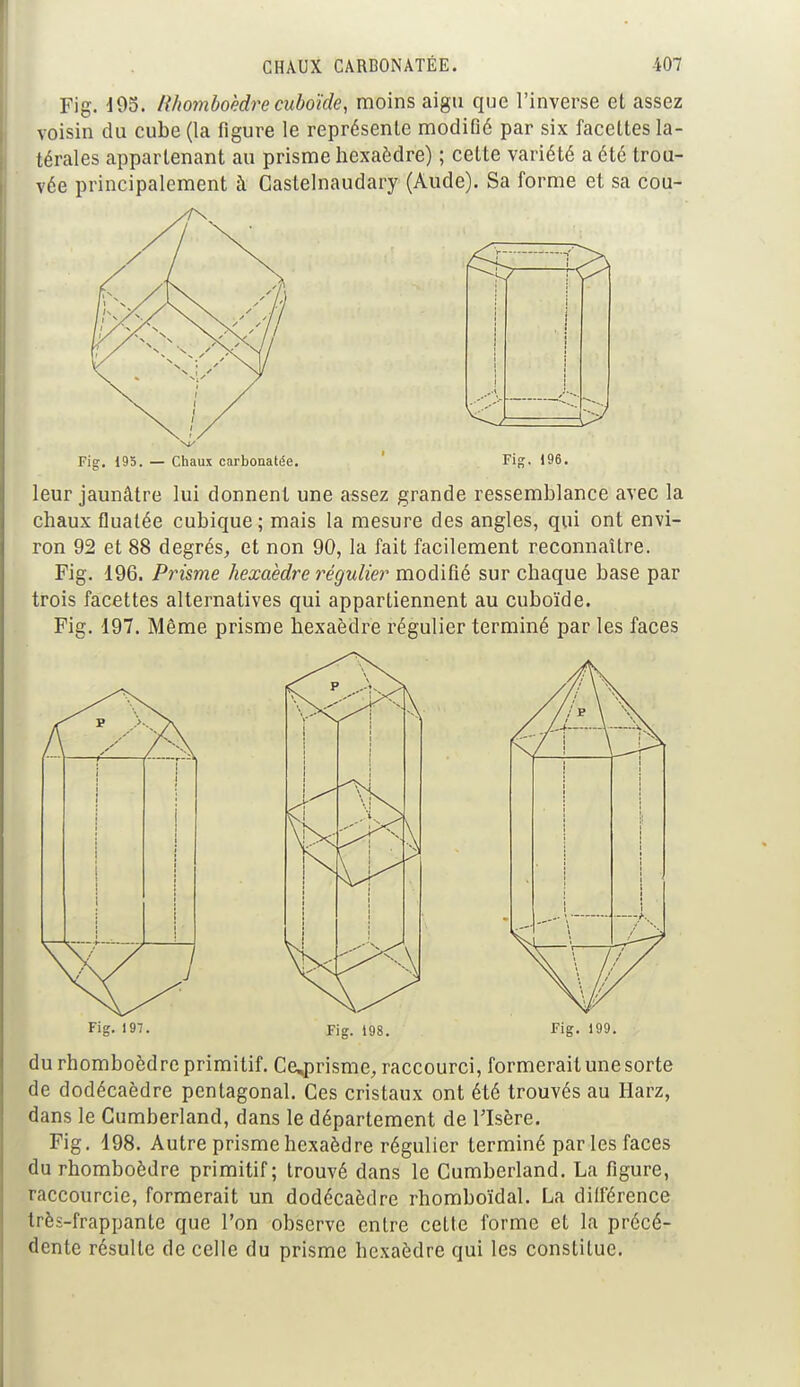 Fig. 193. Rhomboèdre cuboïde, moins aigu que l'inverse et assez voisin du cube (la figure le représente modifié par six facettes la- térales appartenant au prisme hexaèdre) ; cette variété a été trou- vée principalement à Castelnaudary (Aude). Sa forme et sa cou- Fig. 195. — Chaux carbonatée. Fig. 196. leur jaunâtre lui donnent une assez grande ressemblance avec la chaux fluatée cubique ; mais la mesure des angles, qui ont envi- ron 92 et 88 degrés, et non 90, la fait facilement reconnaître. Fig. 196. Prisme hexaèdre régulier modifié sur chaque base par trois facettes alternatives qui appartiennent au cuboïde. Fig. 197. Même prisme hexaèdre régulier terminé par les faces Fig. 197. Fig. 198. fig. 199. du rhomboèdre primitif. Ce^prisme, raccourci, formerait une sorte de dodécaèdre pentagonal. Ces cristaux ont été trouvés au Harz, dans le Cumberland, dans le département de l'Isère. Fig. 198. Autre prisme hexaèdre régulier terminé par les faces du rhomboèdre primitif ; trouvé dans le Cumberland. La figure, raccourcie, formerait un dodécaèdre rhomboïdal. La différence très-frappante que l'on observe entre cette forme et la précé- dente résulte de celle du prisme hexaèdre qui les constitue.