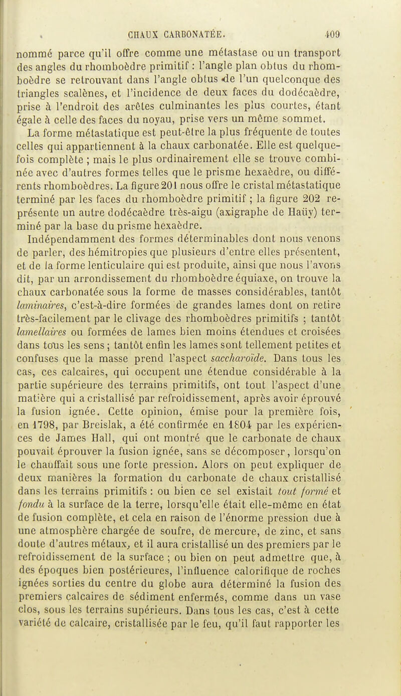 nommé parce qu'il offre comme une métastase ou un transport des angles du rhomboèdre primitif : l'angle plan obtus du rhom- boèdre se retrouvant dans l'angle obtus <de l'un quelconque des triangles scalènes, et l'incidence de deux faces du dodécaèdre, prise à l'endroit des arêtes culminantes les plus courtes, étant égale à celle des faces du noyau, prise vers un même sommet. La forme métastatique est peut-être la plus fréquente de toutes celles qui appartiennent à la chaux carbonatée. Elle est quelque- fois complète ; mais le plus ordinairement elle se trouve combi- née avec d'autres formes telles que le prisme hexaèdre, ou diffé- rents rhomboèdres. La figure 201 nous offre le cristal métastatique terminé par les faces du rhomboèdre primitif ; la figure 202 re- présente un autre dodécaèdre très-aigu (axigraphe de Haiïy) ter- miné par la base du prisme hexaèdre. Indépendamment des formes déterminables dont nous venons de parler, des hémitropies que plusieurs d'entre elles présentent, et de la forme lenticulaire qui est produite, ainsi que nous l'avons dit, par un arrondissement du rhomboèdre équiaxe, on trouve la chaux carbonatée sous la forme de masses considérables, tantôt laminaires, c'est-à-dire formées de grandes lames dont on retire très-facilement par le clivage des rhomboèdres primitifs ; tantôt lamellaires ou formées de lames bien moins étendues et croisées dans tous les sens ; tantôt enfin les lames sont tellement petites et confuses que la masse prend l'aspect saccharoïde. Dans tous les cas, ces calcaires, qui occupent une étendue considérable à la partie supérieure des terrains primitifs, ont tout l'aspect d'une matière qui a cristallisé par refroidissement, après avoir éprouvé la fusion ignée. Cette opinion, émise pour la première fois, en 1798, par Breislak, a été confirmée en 1804 par les expérien- ces de James Hall, qui ont montré que le carbonate de chaux pouvait éprouver la fusion ignée, sans se décomposer, lorsqu'on le chauffait sous une forte pression. Alors on peut expliquer de deux manières la formation du carbonate de chaux cristallisé dans les terrains primitifs : ou bien ce sel existait tout formé et fondu à la surface de la terre, lorsqu'elle était elle-même en état de fusion complète, et cela en raison de l'énorme pression due à une atmosphère chargée de soufre, de mercure, de zinc, et sans doute d'autres métaux, et il aura cristallisé un des premiers par le refroidissement de la surface ; ou bien on peut admettre que, à des époques bien postérieures, l'influence calorifique de roches ignées sorties du centre du globe aura déterminé la fusion des premiers calcaires de sédiment enfermés, comme dans un vase clos, sous les terrains supérieurs. Dans tous les cas, c'est à cette variété de calcaire, cristallisée par le feu, qu'il faut rapporter les