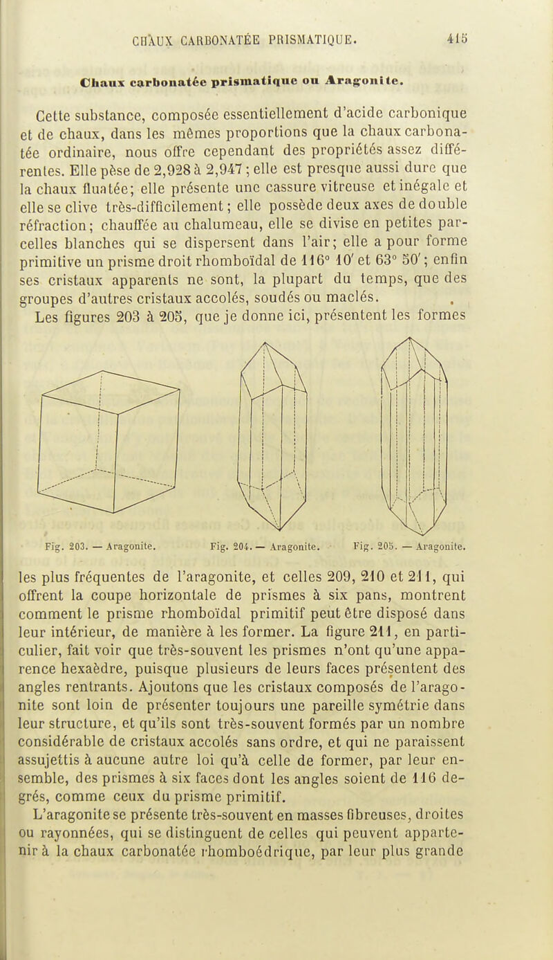 Chaux carbonatée prismatique ou Aragonite. Cette substance, composée essentiellement d'acide carbonique et de chaux, dans les mêmes proportions que la chaux carbona- tée ordinaire, nous offre cependant des propriétés assez diffé- rentes. Elle pèse de 2,928 à 2,947 ; elle est presque aussi dure que la chaux fluatée; elle présente une cassure vitreuse et inégale et elle se clive très-difficilement ; elle possède deux axes de double réfraction; chauffée au chalumeau, elle se divise en petites par- celles blanches qui se dispersent dans l'air; elle a pour forme primitive un prisme droit rhomboïdal de 116° 10' et 63° 50'; enfin ses cristaux apparents ne sont, la plupart du temps, que des groupes d'autres cristaux accolés, soudés ou maclés. Les figures 203 à 205, que je donne ici, présentent les formes Fig. 203. — Aragonite. Fig. 204. — Aragonite. Fig. 205. — Aragonite. les plus fréquentes de l'aragonite, et celles 209, 210 et 211, qui offrent la coupe horizontale de prismes à six pans, montrent comment le prisme rhomboïdal primitif peut être disposé dans leur intérieur, de manière à les former. La figure 211, en parti- culier, fait voir que très-souvent les prismes n'ont qu'une appa- rence hexaèdre, puisque plusieurs de leurs faces présentent des angles rentrants. Ajoutons que les cristaux composés de l'arago- nite sont loin de présenter toujours une pareille symétrie dans leur structure, et qu'ils sont très-souvent formés par un nombre considérable de cristaux accolés sans ordre, et qui ne paraissent assujettis à aucune autre loi qu'à celle de former, par leur en- semble, des prismes à six faces dont les angles soient de 116 de- grés, comme ceux du prisme primitif. L'aragonite se présente très-souvent en masses fibreuses, droites ou rayonnées, qui se distinguent de celles qui peuvent apparte- nir à la chaux carbonatée rhomboédrique, par leur plus grande