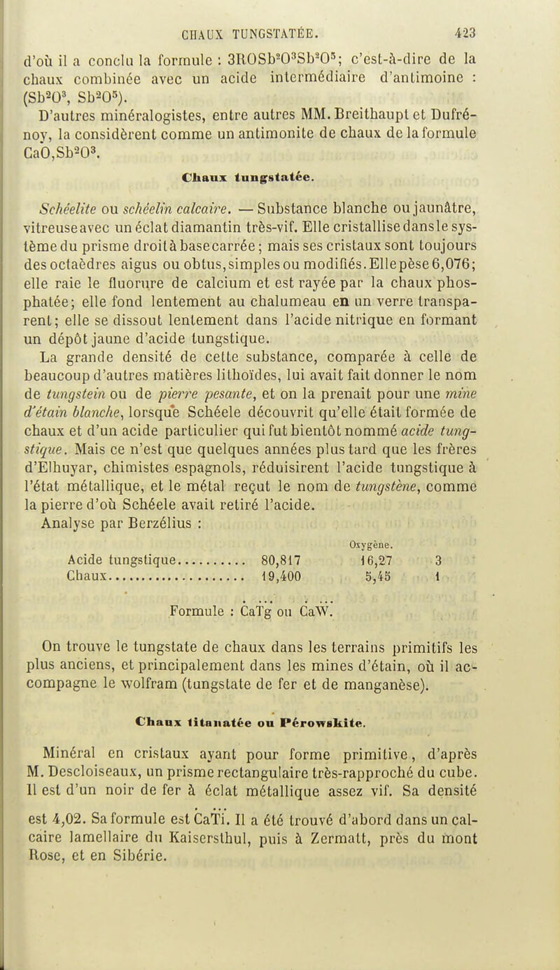 d'où il a conclu la formule : 3ROSb203Sb205; c'est-à-dire de la chaux combinée avec un acide intermédiaire d'antimoine : (Sb203, Sb205). D'autres minéralogistes, entre autres MM. Breithaupl et Dufré- noy, la considèrent comme un antimonite de chaux de la formule Ca*0,Sb203. Chaux tungstatée. Schéelite ou schéelin calcaire. — Substance blanche ou jaunâtre, vitreuse avec un éclat diamantin très-vif. Elle cristallise dans le sys- tème du prisme droitàbasecarrée ; mais ses cristaux sont toujours des octaèdres aigus ou obtus,simplesou modifiés.Ellepèse6,076; elle raie le fluorure de calcium et est rayée par la chaux phos- phatée; elle fond lentement au chalumeau en un verre transpa- rent; elle se dissout lentement dans l'acide nitrique en formant un dépôt jaune d'acide tungstique. La grande densité de celte substance, comparée à celle de beaucoup d'autres matières lilhoïdes, lui avait fait donner le nom de tungstein ou de pierre pesante, et on la prenait pour une mine d'êtain blanche, lorsque Schéele découvrit qu'elle était formée de chaux et d'un acide particulier qui fut bientôt nommé acide tung- stique. Mais ce n'est que quelques années plus tard que les frères d'Elhuyar, chimistes espagnols, réduisirent l'acide tungstique à l'état métallique, et le métal reçut le nom de tungstène, comme la pierre d'où Schéele avait retiré l'acide. Analyse par Berzélius : Oxygène. Acide tungstique 80,817 16,27 3 Chaux 19,400 5,45 1 Formule : CaTg ou CaW. On trouve le tungstate de chaux dans les terrains primitifs les plus anciens, et principalement dans les mines d'étain, où il ac- compagne le wolfram (tungstate de fer et de manganèse). Chaux litanatée ou Pérowskite. Minéral en cristaux ayant pour forme primitive, d'après M. Descloiseaux, un prisme rectangulaire très-rapproché du cube. 11 est d'un noir de fer à éclat métallique assez vif. Sa densité est 4302. Sa formule est CaTi. Il a été trouvé d'abord dans un cal- caire lamellaire du Kaisersthul, puis à Zermatt, près du mont Rose, et en Sibérie.