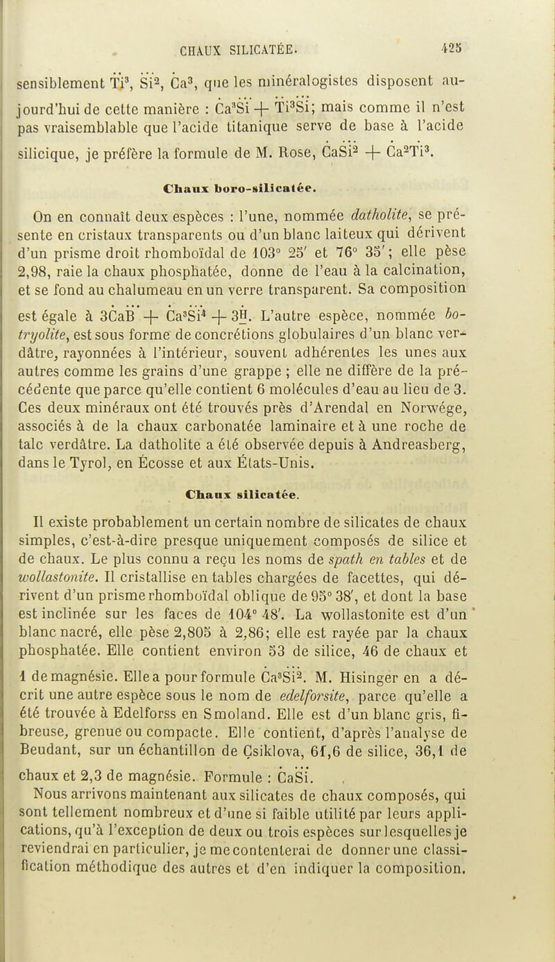 sensiblement fi3, Si2, Ca3, que les minéralogistes disposent au- jourd'hui de cette manière : CasSi + f i3Si; mais comme il n'est pas vraisemblable que l'acide titanique serve de base à l'acide silicique, je préfère la formule de M. Rose, CaSi2 + Ca2fi3. Chaux boro-silicalée. On en connaît deux espèces : l'une, nommée datholite, se pré- sente en cristaux transparents ou d'un blanc laiteux qui dérivent d'un prisme droit rhomboïdal de 103° 25' et 76° 35' ; elle pèse 2,98, raie la chaux phosphatée, donne de l'eau à la calcination, et se fond au chalumeau en un verre transparent. Sa composition est égale à 3CaB -|- Ca3SÏ4 + 33- L'autre espèce, nommée bo- tryolite, est sous forme de concrétions globulaires d'un blanc ver- dâtre, rayonnées à l'intérieur, souvent adhérentes les unes aux autres comme les grains d'une grappe ; elle ne diffère de la pré- cédente que parce qu'elle contient 6 molécules d'eau au lieu de 3. Ces deux minéraux ont été trouvés près d'Arendal en Norwége, associés à de la chaux carbonatée laminaire et à une roche de talc verdâtre. La datholite a été observée depuis à Andreasberg, dans le Tyrol, en Ecosse et aux États-Unis. Chaux silicatée. Il existe probablement un certain nombre de silicates de chaux simples, c'est-à-dire presque uniquement composés de silice et de chaux. Le plus connu a reçu les noms de spath en tables et de wollastonite. Il cristallise en tables chargées de facettes, qui dé- rivent d'un prisme rhomboïdal oblique de 95° 38', et dont la base est inclinée sur les faces de 104° 48'. La wollastonite est d'un ' blanc nacré, elle pèse 2,805 à 2,86; elle est rayée par la chaux phosphatée. Elle contient environ 53 de silice, 46 de chaux et 1 de magnésie. Elle a pour formule Ca3Si2. M. Hisinger en a dé- crit une autre espèce sous le nom de edelforsite, parce qu'elle a été trouvée à Edelforss en Smoland. Elle est d'un blanc gris, fi- breuse, grenue ou compacte. Elle contient, d'après l'analyse de Beudant, sur un échantillon de Çsiklova, 6f,6 de silice, 3*6,1 de chaux et 2,3 de magnésie. Formule : CaSi. Nous arrivons maintenant aux silicates de chaux composés, qui sont tellement nombreux et d'une si faible utilité par leurs appli- cations, qu'à l'exception de deux ou trois espèces sur lesquelles je reviendrai en particulier, je mécontenterai de donner une classi- fication méthodique des autres et d'en indiquer la composition.