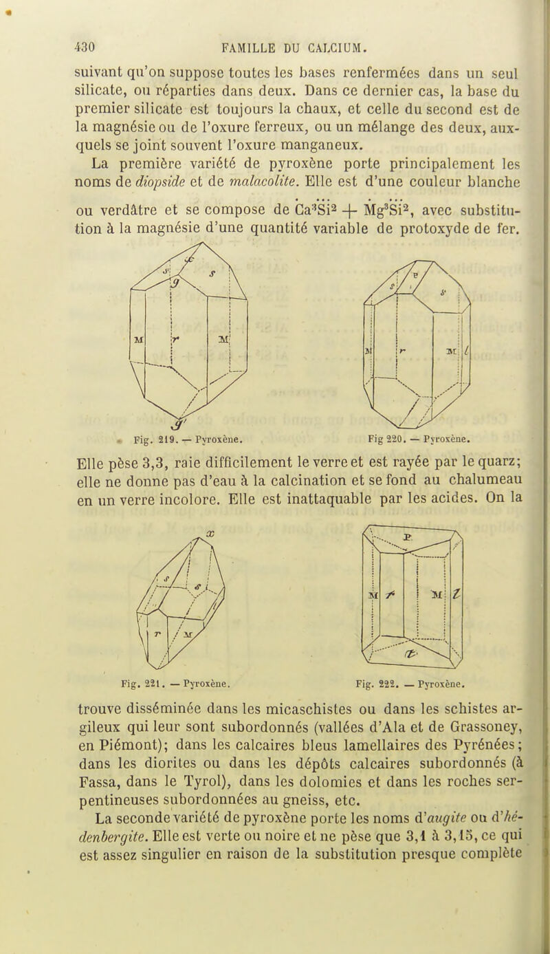 suivant qu'on suppose toutes les bases renfermées dans un seul silicate, ou réparties dans deux. Dans ce dernier cas, la base du premier silicate est toujours la cbaux, et celle du second est de la magnésie ou de l'oxure ferreux, ou un mélange des deux, aux- quels se joint souvent l'oxure manganeux. La première variété de pyroxène porte principalement les noms de diopside et de malacolite. Elle est d'une couleur blanche ou verdâtre et se compose de Ga3Si2 -f- Mg3Si2, avec substitu- tion à la magnésie d'une quantité variable de protoxyde de fer. 3' • Fig. 219. — Pyroxène. Fig 220. — Pyroxène. Elle pèse 3,3, raie difficilement le verre et est rayée par le quarz; elle ne donne pas d'eau à la calcination et se fond au chalumeau en un verre incolore. Elle est inattaquable par les acides. On la M Fig. 221. — Pyroxène. Fig. 222. — Pyroxène. trouve disséminée dans les micaschistes ou dans les schistes ar- gileux qui leur sont subordonnés (vallées d'Ala et de Grassoney, en Piémont); dans les calcaires bleus lamellaires des Pyrénées; dans les diorites ou dans les dépôts calcaires subordonnés (à Fassa, dans le Tyrol), dans les dolomies et dans les roches ser- pentineuses subordonnées au gneiss, etc. La seconde variété de pyroxène porte les noms d'augite ou d'hé- denbergite. Elle est verte ou noire et ne pèse que 3,1 à 3,15, ce qui est assez singulier en raison de la substitution presque complète