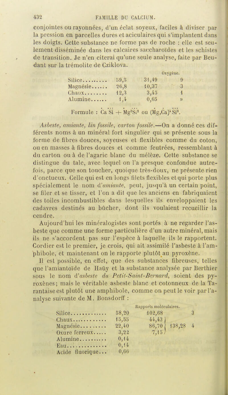 conjointes ou rayonnées, d'un éclat soyeux, faciles à diviser par la pression en parcelles dures etaciculaircsqui s'implantent dans les doigts. Cette substance ne forme pas de roche : elle est seu- lement disséminée dans les calcaires saccharoïdes et les schistes de transition. Je n'en citerai qu'une seule analyse, faite par Beu- dant sur la trémolite de Cziklova. Oxygène. Silice b9,o 31,49 9 Magnésie 20,8 10,37 3 Chaux 12,3 3,45 \ Alumine 1,4 0,65 » Formule : CaSi + Mg3Si'2 ou (Mg,Ca)4SP. Asbeste, amiante, lin fossile, carton fossile.—On a donné ces dif- férents noms à un minéral fort singulier qui se présente sous la forme de fibres douces, soyeuses et flexibles comme du coton, ou en masses à fibres douces et comme feutrées, ressemblant à du carton ou à de l'agaric blanc du mélèze. Cette substance se distingue du talc, avec lequel on l'a presque confondue autre- fois, parce que son toucher, quoique très-doux, ne présente rien d'onctueux. Celle qui est en longs filets flexibles et qui porte plus spécialement le nom d'amiante, peut, jusqu'à un certain point, se filer et se tisser, et l'on a dit que les anciens en fabriquaient des toiles incombustibles dans lesquelles ils enveloppaient les cadavres destinés au bûcher, dont ils voulaient recueillir la cendre. Aujourd'hui les minéralogistes sont portés à ne regarder l'as- beste que comme une forme particulière d'un autre minéral, mais ils ne s'accordent pas sur l'espèce à laquelle ils le rapportent. Cordier est le premier, je crois, qui ait assimilé l'asbeste à l'am- phibole, et maintenant on le rapporte plutôt au pyroxène. Il est possible, en effet, que des substances fibreuses, telles que l'amiantoïde de Haûy et la substance analysée par Berthier sous le nom d'asbeste du Petit-Saint-Bernard, soient des py- roxènes; mais le véritable asbeste blanc et cotonneux de la Ta- rantaise est plutôt une amphibole, comme on peut le voir par l'a- nalyse suivante de M. Bonsdorlf : Rapports moléculaires. 58,20 102,68 15,55 44,43 22,40 86,70 3,22 7,15 \ 0,14 0,14 Acide fluorique... 0,66