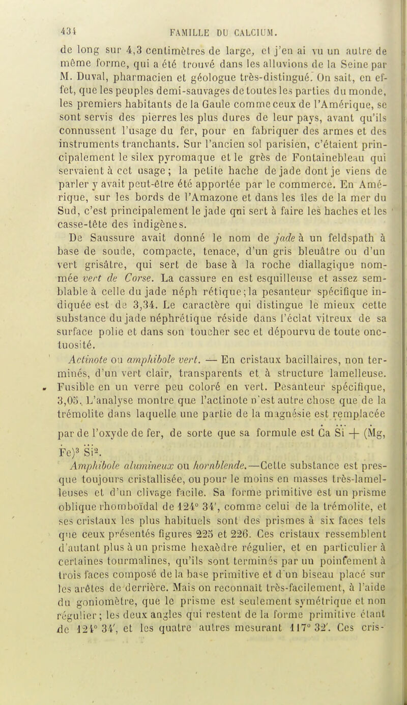 de long sur 4,3 ccntimèlrcs de large, et j'en ai vu un aulre de môme forme, qui a été trouvé dans les alluvions de la Seine par M. Duval, pharmacien et géologue très-distingué. On sait, en ef- fet, que les peuples demi-sauvages de toutes les parties du monde, les premiers habitants de la Gaule comme ceux de l'Amérique, se sont servis des pierres les plus dures de leur pays, avant qu'ils connussent l'usage du fer, pour en fabriquer des armes et des instruments tranchants. Sur l'ancien sol parisien, c'étaient prin- cipalement le silex pyromaque et le grès de Fontainebleau qui servaient à cet usage; la petite hache de jade dont je viens de parler y avait peut-être été apportée par le commerce. En Amé- rique, sur les bords de l'Amazone et dans les îles de la mer du Sud, c'est principalement le jade qui sert à faire les haches et les casse-tête des indigènes. De Saussure avait donné le nom de jade à un feldspath à base de soude, compacte, tenace, d'un gris bleuâtre ou d'un vert grisâtre, qui sert de base à la roche diallagique nom- mée vert de Corse. La cassure en est esquilleuse et assez sem- blable à celle du jade néph rétique;la pesanteur spécifique in- diquée est de 3,34. Le caractère qui distingue le mieux cette substance du jade néphrétique réside dans l'éclat vitreux de sa surface polie et dans son toucher sec et dépourvu de toute onc- tuosité. Actinote ou amphibole vert. — En cristaux bacillaires, non ter- minés, d'un vert clair, transparents et à structure lamelleuse. Fusible en un verre peu coloré en vert. Pesanteur spécifique, 3,0o.. L'analyse montre que l'aclinote nest autre chose que de la trémolite dans laquelle une partie de la magnésie est remplacée par de l'oxyde de fer, de sorte que sa formule est Ca Si -f (Mg, Fe)3 Si2. Amphibole alumineux ou hornblende.—Cette substance est pres- que toujours cristallisée, ou pour le moins en masses très-lamel- leuses et d'un clivage facile. Sa forme primitive est un prisme oblique rhomboïdal de 124° 34', comme celui de la trémolite, et ses cristaux les plus habituels sont des prismes à six faces tels que ceux présentés figures 223 et 226. Ces cristaux ressemblent d'autant plus à un prisme hexaèdre régulier, et en particulier à certaines tourmalines, qu'ils sont terminés par un poinfementà trois faces composé delà base primitive et d'un biseau placé sur les arêtes de derrière. Mais on reconnaît très-facilement, à l'aide du goniomètre, que le prisme est seulement symétrique et non régulier; les deux angles qui restent de la forme primitive étant de L2i° 34', et les quatre autres mesurant 117° 32'. Ces cris-