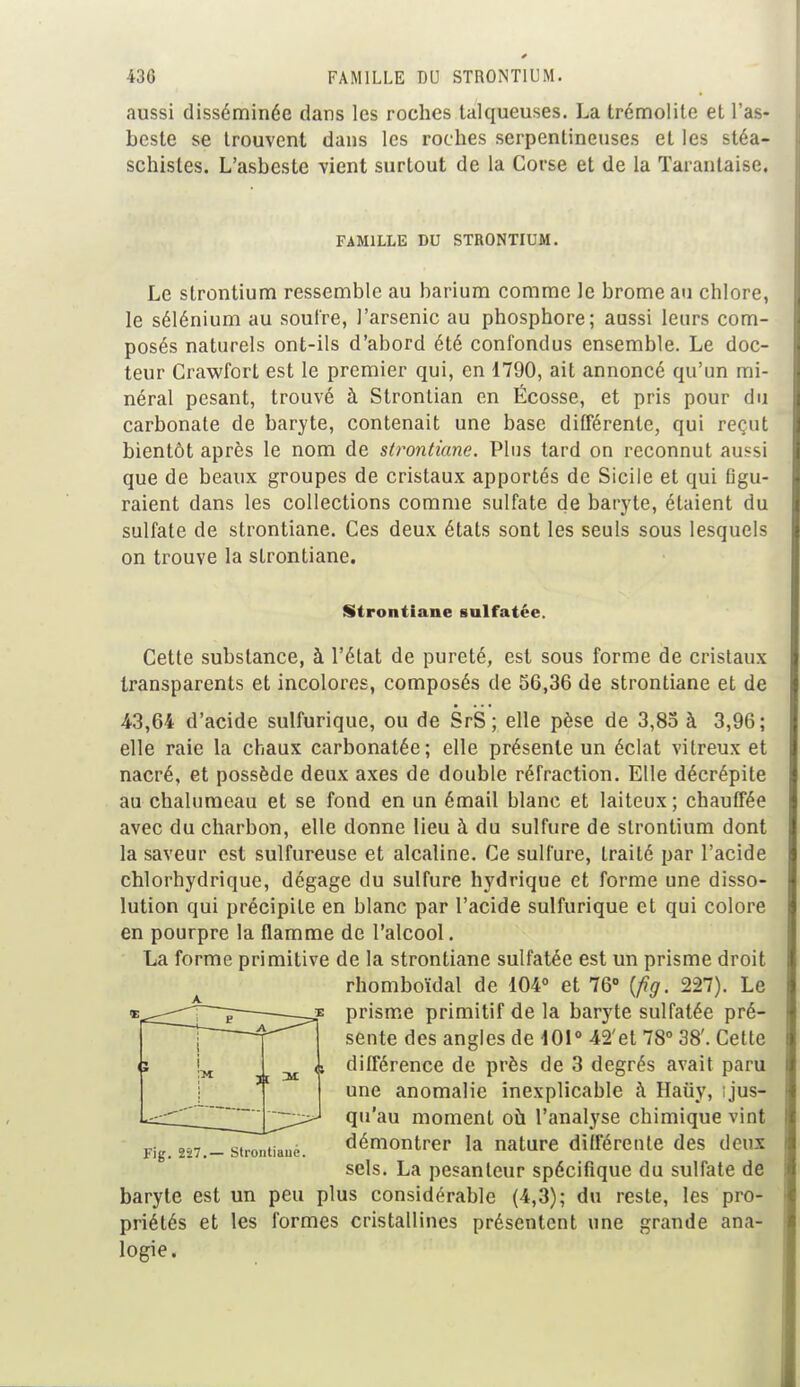 aussi disséminée dans les roches talqueuses. La trémolile et l'as- bcste se trouvent dans les roches serpentineuses et les stéa- schisles. L'asbeste vient surtout de la Corse et de la Taranlaise. FAMILLE DU STRONTIUM. Le strontium ressemble au barium comme le brome au chlore, le sélénium au soufre, l'arsenic au phosphore; aussi leurs com- posés naturels ont-ils d'abord été confondus ensemble. Le doc- teur Crawfort est le premier qui, en 1790, ait annoncé qu'un mi- néral pesant, trouvé à Stronlian en Écosse, et pris pour du carbonate de baryte, contenait une base différente, qui reçut bientôt après le nom de strontiane. Plus tard on reconnut aussi que de beaux groupes de cristaux apportés de Sicile et qui flgu- raient dans les collections comme sulfate de baryte, étaient du sulfate de strontiane. Ces deux états sont les seuls sous lesquels on trouve la strontiane. Strontiane sulfatée. Cette substance, à l'état de pureté, est sous forme de cristaux transparents et incolores, composés de 56,36 de strontiane et de 43,64 d'acide sulfurique, ou de SrS ; elle pèse de 3,85 à 3,96; elle raie la chaux carbonatée; elle présente un éclat vitreux et nacré, et possède deux axes de double réfraction. Elle décrépite au chalumeau et se fond en un émail blanc et laiteux; chauffée avec du charbon, elle donne lieu à du sulfure de strontium dont la saveur est sulfureuse et alcaline. Ce sulfure, traité par l'acide chlorhydrique, dégage du sulfure hydrique et forme une disso- lution qui précipite en blanc par l'acide sulfurique et qui colore en pourpre la flamme de l'alcool. La forme primitive de la strontiane sulfatée est un prisme droit rhomboïdal de 104° et 76° {fig. 227). Le prisme primitif de la baryte sulfatée pré- sente des angles de 101° 42'et 78° 38'. Cette différence de près de 3 degrés avait paru une anomalie inexplicable à Hauy, ! jus- qu'au moment où l'analyse chimique vint démontrer la nature différente des deux sels. La pesanteur spécifique du sulfate de baryte est un peu plus considérable (4,3); du reste, les pro- priétés et les formes cristallines présentent une grande ana- logie. Fig. 2-27.— Strontiane.