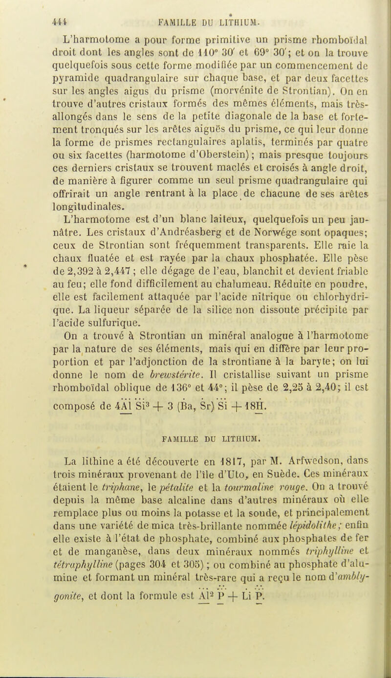 L'harmotome a pour forme primitive un prisme rhomboïdal droit dont les angles sont de 110° 30' et 69° 30'; et on la trouve quelquefois sous cette forme modiliée par un commencement de pyramide quadrangulaire sur chaque base, et par deux facettes sur les angles aigus du prisme (morvénite de Strontian). On en trouve d'autres cristaux formés des mômes éléments, mais très- allongés dans le sens de la petite diagonale de la base et forte- ment tronqués sur les arêtes aiguës du prisme, ce qui leur donne la forme de prismes rectangulaires aplatis, terminés par quatre ou six facettes (harmotome d'Oberstein) ; mais presque toujours ces derniers cristaux se trouvent maclés et croisés à angle droit, de manière à figurer comme un seul prisme quadrangulaire qui offrirait un angle rentrant à la place de chacune de ses arêtes longitudinales. L'harmotome est d'un blanc laiteux, quelquefois un peu jau- nâtre. Les cristaux d'Andréasberg et de Norwége sont opaques; ceux de Strontian sont fréquemment transparents. Elle raie la chaux fluatée et est rayée par la chaux phosphatée. Elle pèse de 2,392 à 2,447 ; elle dégage de l'eau, blanchit et devient friable au feu; elle fond difficilement au chalumeau. Réduite en poudre, elle est facilement attaquée par l'acide nitrique ou chlorhydri- que. La liqueur séparée de la silice non dissoute précipite par l'acide sulfurique. On a trouvé à Strontian un minéral analogue à l'harmotome par la nature de ses éléments, mais qui en diffère par leur pro- portion et par l'adjonction de la strontiane à la baryte ; on lui donne le nom de brewstérite. Il cristallise suivant un prisme rhomboïdal oblique de 136° et 44°; il pèse de 2,25 à 2,40; il est composé de 4AÏ Si3 -f 3 (Ba, Sr) Si + t8H. FAMILLE DU LITHIUM. La lithine a été découverte en 1817, par M. Arfwedson, dans trois minéraux provenant de l'île d'Uto, en Suède. Ces minéraux étaient le triphane, le pétalite et la tourmaline rouge. On a trouve depuis la même base alcaline dans d'autres minéraux où elle remplace plus ou moins la potasse et la soude, et principalement dans une variété de mica très-brillante nommée lépidolithe; enfiu elle existe à l'état de phosphate, combiné aux phosphates de fer et de manganèse, dans deux minéraux nommés triphylline et tétraphylline (pages 304 et 305) ; ou combiné au phosphate d'alu- mine et formant un minéral très-rare qui a reçu le nom d'ambly- gonite, et dont la formule est Al2 P -f Li P.