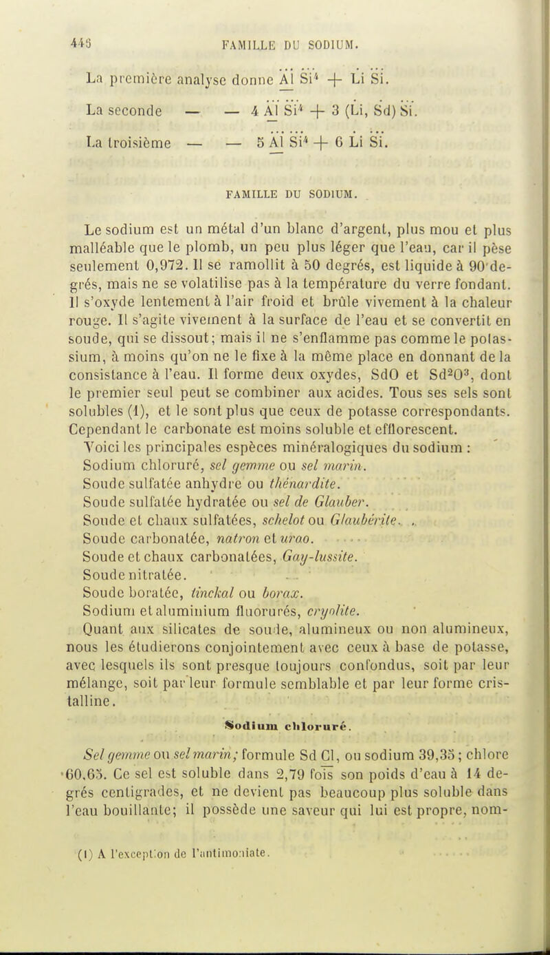 La première analyse donne Al Si* + Li Si. La seconde — 4 Al Si'4 + 3 (Li, Sd) Si. La troisième — 5 Al Si* + 6 Li Si. FAMILLE DU SODIUM. Le sodium est un métal d'un blanc d'argent, plus mou et plus malléable que le plomb, un peu plus léger que l'eau, car il pèse seulement 0,972.11 se ramollit à 50 degrés, est liquide à 90 de- grés, mais ne se volatilise pas à la température du verre fondant. Il s'oxyde lentement à l'air froid et brûle vivement à la chaleur rouge. Il s'agite vivement à la surface de l'eau et se convertit en soude, qui se dissout; mais il ne s'enflamme pas comme le polas- sium, à moins qu'on ne le fixe à la même place en donnant de la consistance à l'eau. Il forme deux oxydes, SdO et Sd203, dont le premier seul peut se combiner aux acides. Tous ses sels sont solubles (1), et le sont plus que ceux de potasse correspondants. Cependant le carbonate est moins soluble et efflorescent. Yoici les principales espèces minéralogiques du sodium : Sodium chloruré, sel gemme ou sel marin. Soude sulfatée anhydre ou thénardite. Soude sulfatée hydratée ou sel de Glauber. Soude et chaux sulfatées, schelotou Glaubérile. , Soude carbonatée, natron et uroo. Soude et chaux carbonalées, Gay-lussite. Soude nitratée. Soude boratée, iinckal ou borax. Sodium etaluminium fluorurés, cryolite. Quant aux silicates de soude, alumineux ou non alumineux, nous les étudierons conjointement avec ceux à base de potasse, avec lesquels ils sont presque toujours confondus, soit par leur mélange, soit parleur formule semblable et par leur forme cris- talline. Sel gemme ou sel marin; formule Sd Cl, ou sodium 39,35 ; chlore •00,65. Ce sel est soluble dans 2,79 fols son poids d'eau à 14 de- grés centigrades, et ne devient pas beaucoup plus soluble dans l'eau bouillante; il possède une saveur qui lui est propre, nom- Sodium chloruré.