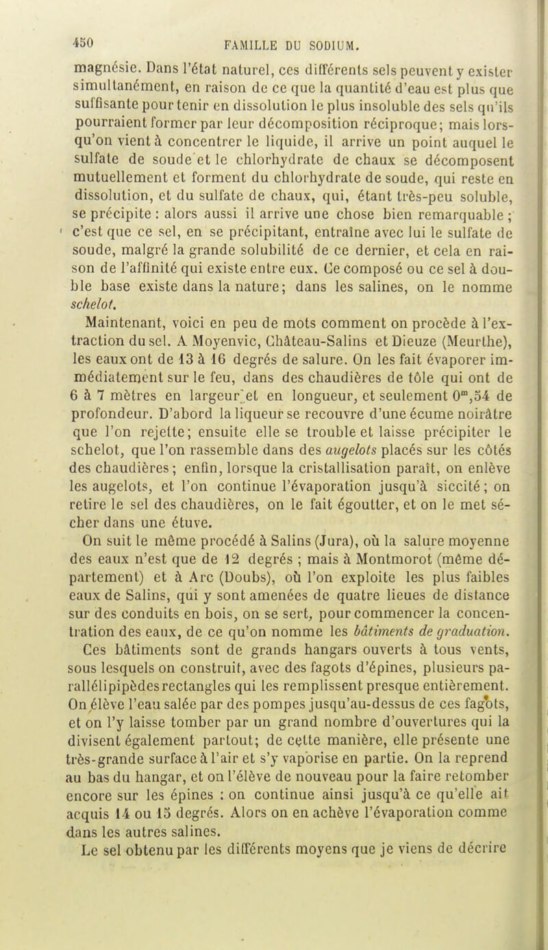 magnésie. Dans l'état naturel, ces différents sels peuvent y exister simultanément, en raison de ce que la quanLité d'eau est plus que suffisante pour tenir en dissolution le plus insoluble des sels qu'ils pourraient former par leur décomposition réciproque; mais lors- qu'on vient à concentrer le liquide, il arrive un point auquel le sulfate de soude et le chlorhydrate de chaux se décomposent mutuellement et forment du chlorhydrate de soude, qui reste en dissolution, et du sulfate de chaux, qui, étant très-peu soluble, se précipite : alors aussi il arrive une chose bien remarquable ; c'est que ce sel, en se précipitant, entraine avec lui le sulfate de soude, malgré la grande solubilité de ce dernier, et cela en rai- son de l'affinité qui existe entre eux. Ce composé ou ce sel à dou- ble base existe dans la nature; dans les salines, on le nomme schelot. Maintenant, voici en peu de mots comment on procède à l'ex- traction du sel. A Moyenvic, Château-Salins etDieuze (Meurlhe), les eaux ont de 13 à 16 degrés de salure. On les fait évaporer im- médiatement sur le feu, dans des chaudières de tôle qui ont de 6 à 7 mètres en largeur'et en longueur, et seulement 0m,54 de profondeur. D'ahord la liqueur se recouvre d'une écume noirâtre que l'on rejette; ensuite elle se trouble et laisse précipiter le schelot, que l'on rassemble dans des augelots placés sur les côtés des chaudières; enfin, lorsque la cristallisation paraît, on enlève les augelots, et l'on continue l'évaporation jusqu'à siccité; on retire le sel des chaudières, on le fait égoutter, et on le met sé- cher dans une étuve. On suit le même procédé à Salins (Jura), où la salure moyenne des eaux n'est que de 12 degrés ; mais à Montmorot (môme dé- partement) et à Arc (Doubs), où l'on exploite les plus faibles eaux de Salins, qui y sont amenées de quatre lieues de distance sur des conduits en bois, on se sert, pour commencer la concen- tration des eaux, de ce qu'on nomme les bâtiments de graduation. Ces bâtiments sont de grands hangars ouverts à tous vents, sous lesquels on construit, avec des fagots d'épines, plusieurs pa- rallélipipèdesrectangles qui les remplissent presque entièrement. On élève l'eau salée par des pompes jusqu'au-dessus de ces fagots, et on l'y laisse tomber par un grand nombre d'ouvertures qui la divisent également partout; de cette manière, elle présente une très-grande surface à l'air et s'y vaporise en partie. On la reprend au bas du hangar, et on l'élève de nouveau pour la faire retomber encore sur les épines : on continue ainsi jusqu'à ce qu'elle ait acquis 14 ou 15 degrés. Alors on en achève l'évaporation comme dans les autres salines. Le sel obtenu par les différents moyens que je viens de décrire