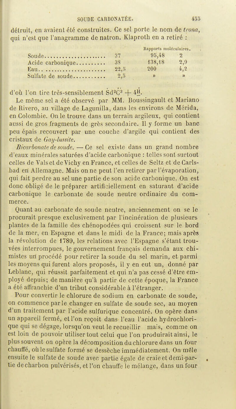 détruit, en avaient été construites. Ce sel porte le nom de trôna, qui n'est que l'anagramme de natron. Klaprolh en a retiré : Rapports moléculaires. Soude 37 95,48 2 Acide carbonique 33 138,18 2,9 Eau 22,5 200 4,2 Sulfate de soude 2,5 » » d'où l'on tire très-sensiblement Sd2C3 + 4H. Le même sel a été observé par MM. Boussingault et Mariano de Rivero, au village de Lagunilla, dans les environs de Mérida, en Colombie. On le trouve dans un terrain argileux, qui contient aussi de gros fragments de grès secondaire. Il y forme un banc peu épais recouvert par une couche d'argile qui contient des cristaux de Gay-lumte. Bicarbonate de soude. —Ce sel existe dans un grand nombre d'eaux minérales saturées d'acide carbonique : telles sont surtout celles de Vais et de Vichy en France, et celles de Seltz et de Carls- bad en Allemagne. Mais on ne peut l'en retirer par l'évaporation, qui fait perdre au sel une partie de son acide carbonique. On est donc obligé de le préparer artificiellement en saturant d'acide carbonique le carbonate de soude neutre ordinaire du com- merce. Quant au carbonate de soude neutre, anciennement on se le procurait presque exclusivement par l'incinération de plusieurs plantes de la famille des chénopodées qui croissent sur le bord de la mer, en Espagne et dans le midi de la France; mais après la révolution de 1789, les relations avec l'Espagne s'étant trou- vées interrompues, le gouvernement français demanda aux chi- mistes un procédé pour retirer la soude du sel marin, et parmi les moyens qui furent alors proposés, il y en eut un, donné par Leblanc, qui réussit parfaitement et qui n'a pas cessé d'être em- ployé depuis; de manière qu'à partir de cette époque, la France a été affranchie d'un tribut considérable à l'étranger. Pour convertir le chlorure de sodium en carbonate de soude, on commence parle changer en sulfate de soude sec, au moyen d'un traitement par l'acide sulfurique concentré. On opère dans un appareil fermé, et l'on reçoit dans l'eau l'acide hydrochlori- que qui se dégage, lorsqu'on veut le recueillir mais, comme on est loin de pouvoir utiliser tout celui que l'on produirait ainsi, le plus souvent on opère la décomposition du chlorure dans un four chauffé, où le sulfate formé se dessèche immédiatement. On mêle ensuite le sulfate de soude avec partie égale de craie et demi-par- tie de charbon pulvérisés, et l'on chauffe le mélange, dans un four